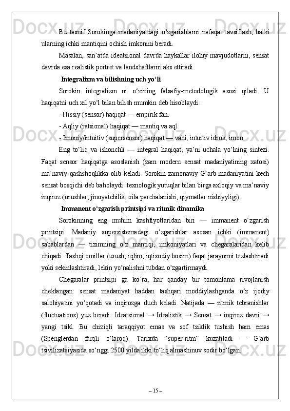 Bu   tasnif   Sorokinga   madaniyatdagi   o ‘ zgarishlarni   nafaqat   tavsiflash ,   balki
ularning   ichki   mantiqini   ochish   imkonini   beradi .
Masalan,  san’atda  ideatsional  davrda haykallar  ilohiy mavjudotlarni, sensat
davrda esa realistik portret va landshaftlarni aks ettiradi.
 Integralizm va bilishning uch yo‘li
Sorokin   integralizm   ni   o‘zining   falsafiy-metodologik   asosi   qiladi.   U
haqiqatni uch xil yo‘l bilan bilish mumkin deb hisoblaydi:
- Hissiy (sensor) haqiqat — empirik fan.
- Aqliy (ratsional) haqiqat — mantiq va aql.
- Imoniy/intuitiv (supersensor) haqiqat — vahi, intuitiv idrok, imon.
Eng   to‘liq   va   ishonchli   —   integral   haqiqat,   ya’ni   uchala   yo‘lning   sintezi.
Faqat   sensor   haqiqatga   asoslanish   (zam   modern   sensat   madaniyatining   xatosi)
ma’naviy qashshoqlikka olib keladi. Sorokin zamonaviy G‘arb madaniyatini kech
sensat bosqichi deb baholaydi: texnologik yutuqlar bilan birga axloqiy va ma’naviy
inqiroz (urushlar, jinoyatchilik, oila parchalanishi, qiymatlar nisbiyyligi).
 Immanent o‘zgarish printsipi va ritmik dinamika
Sorokinning   eng   muhim   kashfiyotlaridan   biri   —   immanent   o‘zgarish
printsipi.   Madaniy   supersistemadagi   o‘zgarishlar   asosan   ichki   (immanent)
sabablardan   —   tizimning   o‘z   mantiqi,   imkoniyatlari   va   chegaralaridan   kelib
chiqadi. Tashqi omillar (urush, iqlim, iqtisodiy bosim) faqat jarayonni tezlashtiradi
yoki sekinlashtiradi, lekin yo‘nalishni tubdan o‘zgartirmaydi.
Chegaralar   printsipi   ga   ko‘ra,   har   qanday   bir   tomonlama   rivojlanish
cheklangan:   sensat   madaniyat   haddan   tashqari   moddiylashganda   o‘z   ijodiy
salohiyatini   yo‘qotadi   va   inqirozga   duch   keladi.   Natijada   —   ritmik   tebranishlar
(fluctuations)   yuz   beradi:   Ideatsional   →   Idealistik   →   Sensat   →   inqiroz   davri   →
yangi   tsikl.   Bu   chiziqli   taraqqiyot   emas   va   sof   tsiklik   tushish   ham   emas
(Spenglerdan   farqli   o‘laroq).   Tarixda   “super-ritm”   kuzatiladi   —   G‘arb
tsivilizatsiyasida so‘nggi 2500 yilda ikki to‘liq almashinuv sodir bo‘lgan.
–  15  – 