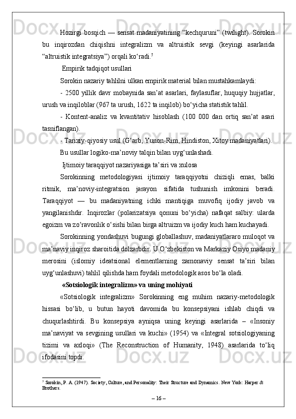 Hozirgi  bosqich — sensat  madaniyatining “kechquruni” (twilight). Sorokin
bu   inqirozdan   chiqishni   integralizm   va   altruistik   sevgi   (keyingi   asarlarida
“altruistik integratsiya”) orqali ko‘radi. 5
 Empirik tadqiqot usullari
Sorokin nazariy tahlilni ulkan empirik material bilan mustahkamlaydi:
-  2500 yillik  davr   mobaynida san’at  asarlari,  faylasuflar,  huquqiy hujjatlar,
urush va inqiloblar (967 ta urush, 1622 ta inqilob) bo‘yicha statistik tahlil.
-   Kontent-analiz   va   kvantitativ   hisoblash   (100   000   dan   ortiq   san’at   asari
tasniflangan).
- Tarixiy-qiyosiy usul (G‘arb, Yunon-Rim, Hindiston, Xitoy madaniyatlari).
Bu usullar logiko-ma’noviy talqin bilan uyg‘unlashadi.
 Ijtimoiy taraqqiyot nazariyasiga ta’siri va xulosa
Sorokinning   metodologiyasi   ijtimoiy   taraqqiyotni   chiziqli   emas,   balki
ritmik,   ma’noviy-integratsion   jarayon   sifatida   tushunish   imkonini   beradi.
Taraqqiyot   —   bu   madaniyatning   ichki   mantiqiga   muvofiq   ijodiy   javob   va
yangilanishdir.   Inqirozlar   (polarizatsiya   qonuni   bo‘yicha)   nafaqat   salbiy:   ularda
egoizm va zo‘ravonlik o‘sishi bilan birga altruizm va ijodiy kuch ham kuchayadi.
Sorokinning yondashuvi bugungi globallashuv, madaniyatlararo muloqot va
ma’naviy inqiroz sharoitida dolzarbdir. U O‘zbekiston va Markaziy Osiyo madaniy
merosini   (islomiy   ideatsional   elementlarning   zamonaviy   sensat   ta’siri   bilan
uyg‘unlashuvi) tahlil qilishda ham foydali metodologik asos bo‘la oladi.
 «Sotsiologik integralizm» va uning mohiyati
«Sotsiologik   integralizm»   Sorokinning   eng   muhim   nazariy-metodologik
hissasi   bo‘lib,   u   butun   hayoti   davomida   bu   konsepsiyani   ishlab   chiqdi   va
chuqurlashtirdi.   Bu   konsepsiya   ayniqsa   uning   keyingi   asarlarida   –   «Insoniy
ma’naviyat   va   sevgining   usullari   va   kuchi»   (1954)   va   «Integral   sotsiologiyaning
tizimi   va   axloqi»   (The   Reconstruction   of   Humanity,   1948)   asarlarida   to‘liq
ifodasini topdi.
5
 Sorokin, P. A. (1947). Society, Culture, and Personality: Their Structure and Dynamics.  New York: Harper & 
Brothers.
–  16  – 