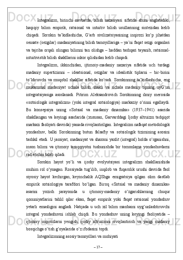 Integralizm,   birinchi   navbatda,   bilish   nazariyasi   sifatida   shuni   anglatadiki,
haqiqiy   bilim   empirik,   ratsional   va   intuitiv   bilish   usullarining   sintezidan   kelib
chiqadi.   Sorokin   ta’kidlashicha,   G‘arb   sivilizatsiyasining   inqirozi   ko‘p   jihatdan
sensate (sezgilar) madaniyatining bilish tamoyillariga – ya’ni faqat sezgi organlari
va   tajriba   orqali   olingan   bilimni   tan   olishga   –   haddan   tashqari   tayanib,   ratsional-
intuitivistik bilish shakllarini inkor qilishidan kelib chiqadi.
Integralizm,   ikkinchidan,   ijtimoiy-madaniy   nazariya   sifatida   uch   turdagi
madaniy   supertizimni   –   ideatsional,   sezgilar   va   idealistik   tiplarni   –   bir-birini
to‘ldiruvchi   va   muqobil   shakllar   sifatida   ko‘radi.   Sorokinning   ta’kidlashicha,   eng
mukammal   madaniyat   uchala   bilish   shakli   va   uchala   madaniy   tipning   uyG‘un
integratsiyasiga   asoslanadi.   Pitirim   Aleksandrovich   Sorokinning   ilmiy   merosida
«sotsiologik   integralizm»   (yoki   integral   sotsiologiya)   markaziy   o‘rinni   egallaydi.
Bu   konsepsiya   uning   «Sotsial   va   madaniy   dinamika»   (1937–1941)   asarida
shakllangan   va   keyingi   asarlarida   (xususan,   Garvarddagi   Ijodiy   altruizm   tadqiqot
markazi faoliyati davrida) yanada rivojlantirilgan. Integralizm nafaqat metodologik
yondashuv,   balki   Sorokinning   butun   falsafiy   va   sotsiologik   tizimining   asosini
tashkil  etadi. U jamiyat, madaniyat  va shaxsni  yaxlit (integral) holda o‘rganishni,
inson   bilimi   va   ijtimoiy   taraqqiyotni   tushunishda   bir   tomonlama   yondashuvlarni
rad etishni talab qiladi.
Sorokin   hayot   yo‘li   va   ijodiy   evolyutsiyasi   integralizm   shakllanishida
muhim   rol   o‘ynagan.   Rossiyada   tug‘ilib,   inqilob   va   fuqarolik   urushi   davrida   faol
siyosiy   hayot   kechirgan,   keyinchalik   AQShga   emigratsiya   qilgan   olim   dastlab
empirik   sotsiologiya   tarafdori   bo‘lgan.   Biroq   «Sotsial   va   madaniy   dinamika»
asarini   yozish   jarayonida   u   ijtimoiy-madaniy   o‘zgarishlarning   chuqur
qonuniyatlarini   tahlil   qilar   ekan,   faqat   empirik   yoki   faqat   ratsional   yondashuv
yetarli   emasligini   angladi.   Natijada   u   uch   xil   bilim   manbaini   uyg‘unlashtiruvchi
integral   yondashuvni   ishlab   chiqdi.   Bu   yondashuv   uning   keyingi   faoliyatida   –
ijtimoiy   inqirozlarni   yengish,   ijodiy   altruizmni   rivojlantirish   va   yangi   madaniy
bosqichga o‘tish g‘oyalarida o‘z ifodasini topdi.
Integralizmning asosiy tamoyillari va mohiyati
–  17  – 