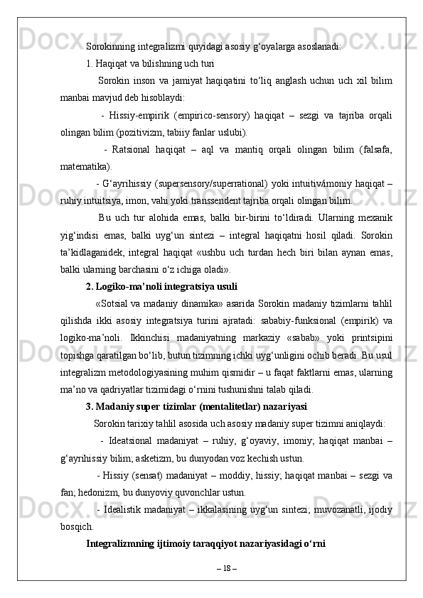 Sorokinning integralizmi quyidagi asosiy g‘oyalarga asoslanadi:
1. Haqiqat va bilishning uch turi  
      Sorokin   inson   va   jamiyat   haqiqatini   to‘liq   anglash   uchun   uch   xil   bilim
manbai mavjud deb hisoblaydi:  
      -   Hissiy-empirik   (empirico-sensory)   haqiqat   –   sezgi   va   tajriba   orqali
olingan bilim (pozitivizm, tabiiy fanlar uslubi).  
      -   Ratsional   haqiqat   –   aql   va   mantiq   orqali   olingan   bilim   (falsafa,
matematika).  
     - G‘ayrihissiy (supersensory/superrational) yoki intuitiv/imoniy haqiqat –
ruhiy intuitsiya, imon, vahi yoki transsendent tajriba orqali olingan bilim.  
      Bu   uch   tur   alohida   emas,   balki   bir-birini   to‘ldiradi.   Ularning   mexanik
yig‘indisi   emas,   balki   uyg‘un   sintezi   –   integral   haqiqatni   hosil   qiladi.   Sorokin
ta’kidlaganidek,   integral   haqiqat   «ushbu   uch   turdan   hech   biri   bilan   aynan   emas,
balki ularning barchasini o‘z ichiga oladi».
2. Logiko-ma’noli integratsiya usuli  
     «Sotsial va madaniy dinamika» asarida Sorokin madaniy tizimlarni tahlil
qilishda   ikki   asosiy   integratsiya   turini   ajratadi:   sababiy-funksional   (empirik)   va
logiko-ma’noli.   Ikkinchisi   madaniyatning   markaziy   «sabab»   yoki   printsipini
topishga qaratilgan bo‘lib, butun tizimning ichki uyg‘unligini ochib beradi. Bu usul
integralizm metodologiyasining muhim qismidir – u faqat faktlarni emas, ularning
ma’no va qadriyatlar tizimidagi o‘rnini tushunishni talab qiladi.
3. Madaniy super tizimlar (mentalitetlar) nazariyasi  
   Sorokin tarixiy tahlil asosida uch asosiy madaniy super tizimni aniqlaydi:  
      -   Ideatsional   madaniyat   –   ruhiy,   g‘oyaviy,   imoniy;   haqiqat   manbai   –
g‘ayrihissiy bilim; asketizm, bu dunyodan voz kechish ustun.  
     - Hissiy  (sensat)  madaniyat – moddiy, hissiy;  haqiqat manbai  – sezgi  va
fan; hedonizm, bu dunyoviy quvonchlar ustun.  
      -   Idealistik   madaniyat   –  ikkalasining   uyg‘un  sintezi;   muvozanatli,   ijodiy
bosqich.  
Integralizmning ijtimoiy taraqqiyot nazariyasidagi o‘rni
–  18  – 