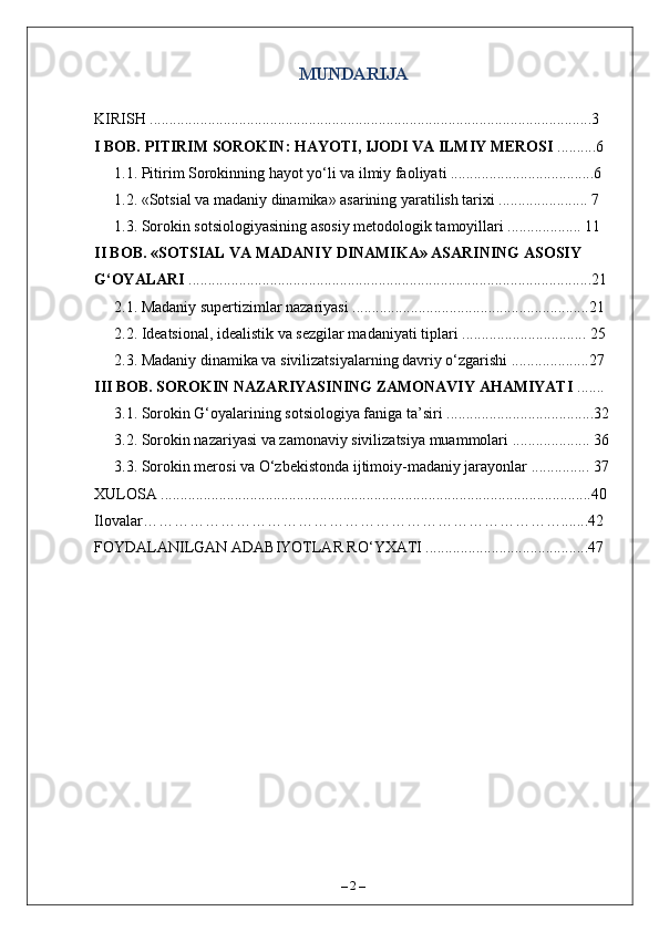 MUNDARIJA
KIRISH ..................................................................................................................3 
I BOB. PITIRIM SOROKIN: HAYOTI, IJODI VA ILMIY MEROSI  ..........6
1.1. Pitirim Sorokinning hayot yo‘li va ilmiy faoliyati .....................................6
1.2. «Sotsial va madaniy dinamika» asarining yaratilish tarixi ....................... 7
1.3. Sorokin sotsiologiyasining asosiy metodologik tamoyillari ................... 11
II BOB. «SOTSIAL VA MADANIY DINAMIKA» ASARINING ASOSIY 
G‘OYALARI  ........................................................................................................21 
2.1. Madaniy supertizimlar nazariyasi .............................................................21
2.2. Ideatsional, idealistik va sezgilar madaniyati tiplari ................................ 25
2.3. Madaniy dinamika va sivilizatsiyalarning davriy o‘zgarishi ....................27 
III BOB. SOROKIN NAZARIYASINING ZAMONAVIY AHAMIYATI  ....... 
3.1. Sorokin G‘oyalarining sotsiologiya faniga ta’siri ......................................32
3.2. Sorokin nazariyasi va zamonaviy sivilizatsiya muammolari .................... 36
3.3. Sorokin merosi va O‘zbekistonda ijtimoiy-madaniy jarayonlar ............... 37
XULOSA ...............................................................................................................40
Ilovalar……………………………………………………………………….......42
FOYDALANILGAN ADABIYOTLAR RO‘YXATI ..........................................47
–  2  – 
