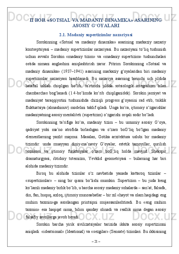 II BOB. «SOTSIAL VA MADANIY DINAMIKA» ASARINING
ASOSIY G‘OYALARI
2.1. Madaniy supertizimlar nazariyasi
Sorokinning   «Sotsial   va   madaniy   dinamika»   asarining   markaziy   nazariy
kontseptsiyasi   –  madaniy   supertizimlar   nazariyasi.   Bu   nazariyani   to‘liq   tushunish
uchun   avvalo   Sorokin   «madaniy   tizim»   va   «madaniy   supertizim»   tushunchalari
ostida   nimani   anglashini   aniqlashtirish   zarur.   Pitirim   Sorokinning   «Sotsial   va
madaniy   dinamika»   (1937–1941)   asarining   markaziy   g‘oyalaridan   biri   madaniy
supertizimlar   nazariyasi   hisoblanadi.   Bu   nazariya   asarning   birinchi   uch   jildida
batafsil   ishlab   chiqilgan   bo‘lib,   to‘rtinchi   jildda   sotsiologik   integralizm   bilan
chambarchas   bog‘lanadi   (1.4-bo‘limda   ko‘rib   chiqilganidek).   Sorokin   jamiyat   va
madaniyat   taraqqiyotini   tushunishda   chiziqli   progress   g‘oyasini   rad   etib,   tsiklik
fluktuatsiya (almashinuv)  modelini  taklif qiladi. Unga ko‘ra, ijtimoiy o‘zgarishlar
madaniyatning asosiy mentaliteti (supertizim) o‘zgarishi orqali sodir bo‘ladi.
Sorokinning   ta’rifiga   ko‘ra,   madaniy   tizim   –   bu   umumiy   asosiy   G‘oya,
qadriyat   yoki   ma’no   atrofida   birlashgan   va   o‘zaro   boG‘liq   bo‘lgan   madaniy
elementlarning   yaxlit   majmui.   Masalan,   Gotika   arxitektura   uslubi   bir   madaniy
tizimdir:   unda   muayyan   diniy-ma’naviy   G‘oyalar,   estetik   tamoyillar,   qurilish
texnikasi   va   ijtimoiy   funktsiyalar   o‘zaro   boG‘liq   holda   mavjud.   Shekspir
dr а maturgyasi,   ibtidoiy   totemizm,   Yevklid   geometriyasi   –   bularning   har   biri
alohida madaniy tizimdir.
Biroq   bu   alohida   tizimlar   o‘z   navbatida   yanada   kattaroq   tizimlar   –
«supertizimlar»   –   ning   bir   qismi   bo‘lishi   mumkin.   Supertizim   –   bu   juda   keng
ko‘lamli madaniy birlik bo‘lib, u barcha asosiy madaniy sohalarda – san’at, falsafa,
din, fan, huquq, axloq, ijtimoiy munosabatlar – bir xil «hayot va olam haqidagi eng
muhim   taxmin»ga   asoslangan   printsipni   mujassamlashtiradi.   Bu   «eng   muhim
taxmin»   esa   haqiqat   nima,   bilim   qanday   olinadi   va   reallik   nima   degan   asosiy
falsafiy savollarga javob beradi.
Sorokin   barcha   yirik   sivilizatsiyalar   tarixida   ikkita   asosiy   supertizimni
aniqladi: «ideatsional» (Ideational) va «sezgilar» (Sensate) tizimlari. Bu ikkisining
–  21  – 