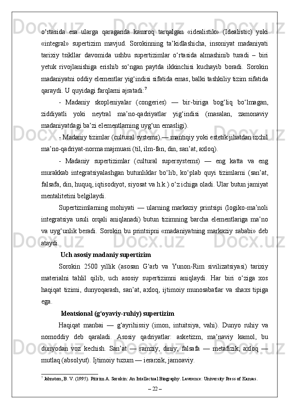 o‘rtasida   esa   ularga   qaraganda   kamroq   tarqalgan   «idealistik»   (Idealistic)   yoki
«integral»   supertizim   mavjud.   Sorokinning   ta’kidlashicha,   insoniyat   madaniyati
tarixiy   tsikllar   davomida   ushbu   supertizimlar   o‘rtasida   almashinib   turadi   –   biri
yetuk   rivojlanishiga   erishib   so‘ngan   paytda   ikkinchisi   kuchayib   boradi.   Sorokin
madaniyatni oddiy elementlar yig‘indisi sifatida emas, balki tashkiliy tizim sifatida
qaraydi. U quyidagi farqlarni ajratadi: 7
-   Madaniy   skopleniyalar   (congeries)   —   bir-biriga   bog‘liq   bo‘lmagan,
ziddiyatli   yoki   neytral   ma’no-qadriyatlar   yig‘indisi   (masalan,   zamonaviy
madaniyatdagi ba’zi elementlarning uyg‘un emasligi).
- Madaniy tizimlar (cultural systems) — mantiqiy yoki estetik jihatdan izchil
ma’no-qadriyat-norma majmuasi (til, ilm-fan, din, san’at, axloq).
-   Madaniy   supertizimlar   (cultural   supersystems)   —   eng   katta   va   eng
murakkab   integratsiyalashgan   butunliklar   bo‘lib,   ko‘plab   quyi   tizimlarni   (san’at,
falsafa, din, huquq, iqtisodiyot, siyosat va h.k.) o‘z ichiga oladi. Ular butun jamiyat
mentalitetini belgilaydi.
Supertizimlarning   mohiyati   —   ularning   markaziy   printsipi   (logiko-ma’noli
integratsiya   usuli   orqali   aniqlanadi)   butun   tizimning   barcha   elementlariga   ma’no
va uyg‘unlik beradi. Sorokin bu printsipni  «madaniyatning markaziy sababi»  deb
ataydi.
 Uch asosiy madaniy supertizim
Sorokin   2500   yillik   (asosan   G‘arb   va   Yunon-Rim   sivilizatsiyasi)   tarixiy
materialni   tahlil   qilib,   uch   asosiy   supertizimni   aniqlaydi.   Har   biri   o‘ziga   xos
haqiqat   tizimi,   dunyoqarash,   san’at,   axloq,   ijtimoiy   munosabatlar   va   shaxs   tipiga
ega.
 Ideatsional (g‘oyaviy-ruhiy) supertizim  
Haqiqat   manbai   —   g‘ayrihissiy   (imon,   intuitsiya,   vahi).   Dunyo   ruhiy   va
nomoddiy   deb   qaraladi.   Asosiy   qadriyatlar:   asketizm,   ma’naviy   kamol,   bu
dunyodan   voz   kechish.   San’at   —   ramziy,   diniy;   falsafa   —   metafizik;   axloq   —
mutlaq (absolyut). Ijtimoiy tuzum — ierarxik, jamoaviy.  
7
 Johnston, B. V. (1995). Pitirim A. Sorokin: An Intellectual Biography. Lawrence: University Press of Kansas.
–  22  – 
