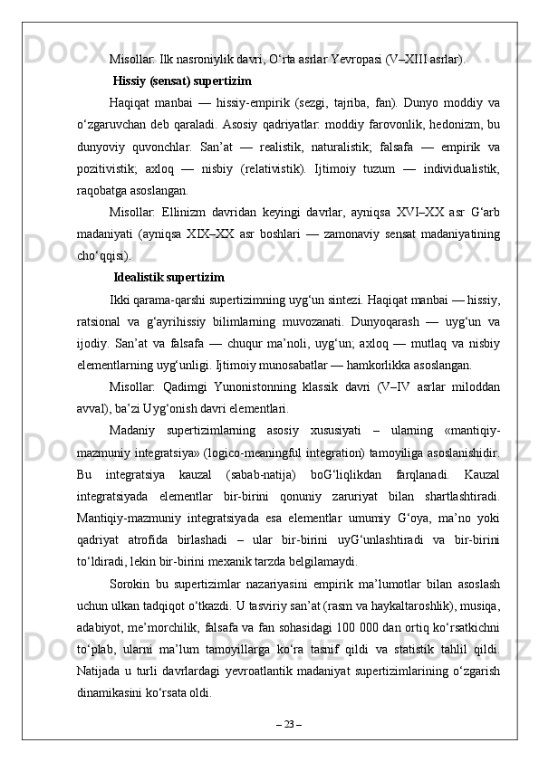 Misollar: Ilk nasroniylik davri, O‘rta asrlar Yevropasi (V–XIII asrlar).
 Hissiy (sensat) supertizim  
Haqiqat   manbai   —   hissiy-empirik   (sezgi,   tajriba,   fan).   Dunyo   moddiy   va
o‘zgaruvchan   deb   qaraladi.   Asosiy   qadriyatlar:   moddiy   farovonlik,   hedonizm,   bu
dunyoviy   quvonchlar.   San’at   —   realistik,   naturalistik;   falsafa   —   empirik   va
pozitivistik;   axloq   —   nisbiy   (relativistik).   Ijtimoiy   tuzum   —   individualistik,
raqobatga asoslangan.  
Misollar:   Ellinizm   davridan   keyingi   davrlar,   ayniqsa   XVI–XX   asr   G‘arb
madaniyati   (ayniqsa   XIX–XX   asr   boshlari   —   zamonaviy   sensat   madaniyatining
cho‘qqisi).
 Idealistik supertizim  
Ikki qarama-qarshi supertizimning uyg‘un sintezi. Haqiqat manbai — hissiy,
ratsional   va   g‘ayrihissiy   bilimlarning   muvozanati.   Dunyoqarash   —   uyg‘un   va
ijodiy.   San’at   va   falsafa   —   chuqur   ma’noli,   uyg‘un;   axloq   —   mutlaq   va   nisbiy
elementlarning uyg‘unligi. Ijtimoiy munosabatlar — hamkorlikka asoslangan.  
Misollar:   Qadimgi   Yunonistonning   klassik   davri   (V–IV   asrlar   miloddan
avval), ba’zi Uyg‘onish davri elementlari.
Madaniy   supertizimlarning   asosiy   xususiyati   –   ularning   «mantiqiy-
mazmuniy integratsiya» (logico-meaningful integration) tamoyiliga asoslanishidir.
Bu   integratsiya   kauzal   (sabab-natija)   boG‘liqlikdan   farqlanadi.   Kauzal
integratsiyada   elementlar   bir-birini   qonuniy   zaruriyat   bilan   shartlashtiradi.
Mantiqiy-mazmuniy   integratsiyada   esa   elementlar   umumiy   G‘oya,   ma’no   yoki
qadriyat   atrofida   birlashadi   –   ular   bir-birini   uyG‘unlashtiradi   va   bir-birini
to‘ldiradi, lekin bir-birini mexanik tarzda belgilamaydi.
Sorokin   bu   supertizimlar   nazariyasini   empirik   ma’lumotlar   bilan   asoslash
uchun ulkan tadqiqot o‘tkazdi. U tasviriy san’at (rasm va haykaltaroshlik), musiqa,
adabiyot, me’morchilik, falsafa va fan sohasidagi  100 000 dan ortiq ko‘rsatkichni
to‘plab,   ularni   ma’lum   tamoyillarga   ko‘ra   tasnif   qildi   va   statistik   tahlil   qildi.
Natijada   u   turli   davrlardagi   yevroatlantik   madaniyat   supertizimlarining   o‘zgarish
dinamikasini ko‘rsata oldi.
–  23  – 