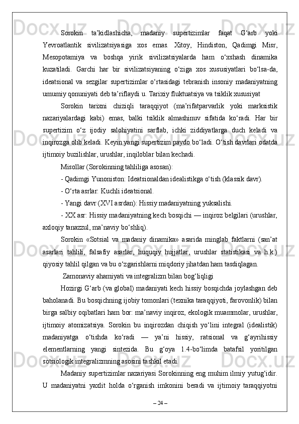Sorokin   ta’kidlashicha,   madaniy   supertizimlar   faqat   G‘arb   yoki
Yevroatlantik   sivilizatsiyasiga   xos   emas.   Xitoy,   Hindiston,   Qadimgi   Misr,
Mesopotamiya   va   boshqa   yirik   sivilizatsiyalarda   ham   o‘xshash   dinamika
kuzatiladi.   Garchi   har   bir   sivilizatsiyaning   o‘ziga   xos   xususiyatlari   bo‘lsa-da,
ideatsional   va   sezgilar   supertizimlar   o‘rtasidagi   tebranish   insoniy   madaniyatning
umumiy qonuniyati deb ta’riflaydi u. Tarixiy fluktuatsiya va tsiklik xususiyat
Sorokin   tarixni   chiziqli   taraqqiyot   (ma’rifatparvarlik   yoki   marksistik
nazariyalardagi   kabi)   emas,   balki   tsiklik   almashinuv   sifatida   ko‘radi.   Har   bir
supertizim   o‘z   ijodiy   salohiyatini   sarflab,   ichki   ziddiyatlarga   duch   keladi   va
inqirozga olib keladi. Keyin yangi supertizim paydo bo‘ladi. O‘tish davrlari odatda
ijtimoiy buzilishlar, urushlar, inqiloblar bilan kechadi.
Misollar (Sorokinning tahliliga asosan):
- Qadimgi Yunoniston: Ideatsionaldan idealistikga o‘tish (klassik davr).
- O‘rta asrlar: Kuchli ideatsional.
- Yangi davr (XVI asrdan): Hissiy madaniyatning yuksalishi.
- XX asr: Hissiy madaniyatning kech bosqichi — inqiroz belgilari (urushlar,
axloqiy tanazzul, ma’naviy bo‘shliq).
Sorokin   «Sotsial   va   madaniy   dinamika»   asarida   minglab   faktlarni   (san’at
asarlari   tahlili,   falsafiy   asarlar,   huquqiy   hujjatlar,   urushlar   statistikasi   va   h.k.)
qiyosiy tahlil qilgan va bu o‘zgarishlarni miqdoriy jihatdan ham tasdiqlagan.
 Zamonaviy ahamiyati va integralizm bilan bog‘liqligi
Hozirgi G‘arb (va global) madaniyati kech hissiy bosqichda joylashgan deb
baholanadi. Bu bosqichning ijobiy tomonlari (texnika taraqqiyoti, farovonlik) bilan
birga salbiy oqibatlari ham bor: ma’naviy inqiroz, ekologik muammolar, urushlar,
ijtimoiy   atomizatsiya.   Sorokin   bu   inqirozdan   chiqish   yo‘lini   integral   (idealistik)
madaniyatga   o‘tishda   ko‘radi   —   ya’ni   hissiy,   ratsional   va   g‘ayrihissiy
elementlarning   yangi   sintezida.   Bu   g‘oya   1.4-bo‘limda   batafsil   yoritilgan
sotsiologik integralizmning asosini tashkil etadi.
Madaniy supertizimlar nazariyasi  Sorokinning eng muhim ilmiy yutug‘idir.
U   madaniyatni   yaxlit   holda   o‘rganish   imkonini   beradi   va   ijtimoiy   taraqqiyotni
–  24  – 