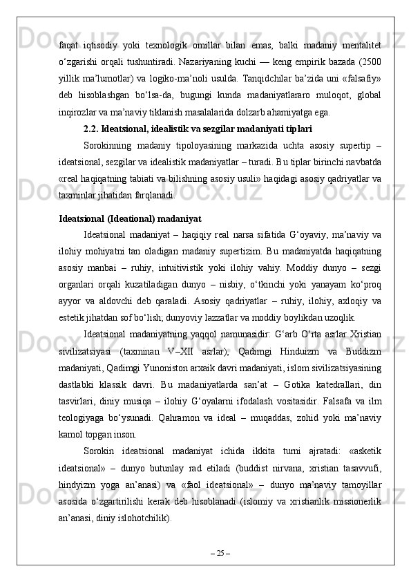 faqat   iqtisodiy   yoki   texnologik   omillar   bilan   emas,   balki   madaniy   mentalitet
o‘zgarishi   orqali   tushuntiradi.   Nazariyaning   kuchi   —   keng   empirik   bazada   (2500
yillik   ma’lumotlar)   va   logiko-ma’noli   usulda.   Tanqidchilar   ba’zida   uni   «falsafiy»
deb   hisoblashgan   bo‘lsa-da,   bugungi   kunda   madaniyatlararo   muloqot,   global
inqirozlar va ma’naviy tiklanish masalalarida dolzarb ahamiyatga ega.
2.2. Ideatsional, idealistik va sezgilar madaniyati tiplari
Sorokinning   madaniy   tipoloyasining   markazida   uchta   asosiy   supertip   –
ideatsional, sezgilar va idealistik madaniyatlar – turadi. Bu tiplar birinchi navbatda
«real haqiqatning tabiati va bilishning asosiy usuli» haqidagi asosiy qadriyatlar va
taxminlar jihatidan farqlanadi.
Ideatsional (Ideational) madaniyat
Ideatsional   madaniyat   –   haqiqiy   real   narsa   sifatida   G‘oyaviy,   ma’naviy   va
ilohiy   mohiyatni   tan   oladigan   madaniy   supertizim.   Bu   madaniyatda   haqiqatning
asosiy   manbai   –   ruhiy,   intuitivistik   yoki   ilohiy   vahiy.   Moddiy   dunyo   –   sezgi
organlari   orqali   kuzatiladigan   dunyo   –   nisbiy,   o‘tkinchi   yoki   yanayam   ko‘proq
ayyor   va   aldovchi   deb   qaraladi.   Asosiy   qadriyatlar   –   ruhiy,   ilohiy,   axloqiy   va
estetik jihatdan sof bo‘lish; dunyoviy lazzatlar va moddiy boylikdan uzoqlik.
Ideatsional   madaniyatning   yaqqol   namunasidir:   G‘arb   O‘rta   asrlar   Xristian
sivilizatsiyasi   (taxminan   V–XII   asrlar),   Qadimgi   Hinduizm   va   Buddizm
madaniyati, Qadimgi Yunoniston arxaik davri madaniyati, islom sivilizatsiyasining
dastlabki   klassik   davri.   Bu   madaniyatlarda   san’at   –   Gotika   katedrallari,   din
tasvirlari,   diniy   musiq а   –   ilohiy   G‘oyalarni   ifodalash   vositasidir.   Falsafa   va   ilm
teologiyaga   bo‘ysunadi.   Qahramon   va   ideal   –   muqaddas,   zohid   yoki   ma’naviy
kamol topgan inson.
Sorokin   ideatsional   madaniyat   ichida   ikkita   turni   ajratadi:   «asketik
ideatsional»   –   dunyo   butunlay   rad   etiladi   (buddist   nirvana,   xristian   tasavvufi,
hind у izm   yoga   an’anasi)   va   «faol   ideatsional»   –   dunyo   ma’naviy   tamoyillar
asosida   o‘zgartirilishi   kerak   deb   hisoblanadi   (islomiy   va   xristianlik   missionerlik
an’anasi, diniy islohotchilik).
–  25  – 
