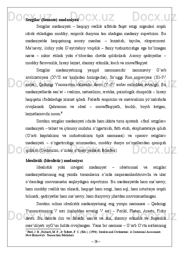 Sezgilar (Sensate) madaniyati
Sezgilar   madaniyati   –   haqiqiy   reallik   sifatida   faqat   sezgi   organlari   orqali
idrok   etiladigan   moddiy,   empirik   dunyoni   tan   oladigan   madaniy   supertizim.   Bu
madaniyatda   haqiqatning   asosiy   manbai   –   kuzatish,   tajriba,   eksperiment.
Ma’naviy,   ilohiy   yoki   G‘ayritabiiy   voqelik   –   faniy   tushuntirishga   ega   bo‘lmagan
narsa   –   inkor   etiladi   yoki   e’tibordan   chetda   qoldiriladi.   Asosiy   qadriyatlar   –
moddiy farovonlik, hissiy lazzat, shaxsiy erkinlik, kuch va muvaffaqiyat.
Sezgilar   madaniyatining   yaqqol   namunasidir:   zamonaviy   G‘arb
sivilizatsiyasi   (XVII   asr   boshidan   hozirgacha),   So‘nggi   Rim   imperiyasi   (III–IV
asrlar),   Qadimgi   Yunoniston   «klassik»   davri   (V–IV   asrlar   miloddan   avvalgi).   Bu
madaniyatlarda san’at – realizm, naturalizm, erotika, psixologik chuqurlik – hissiy
haqiqatni ifodalashga xizmat qiladi. Falsafa empirizm va materializm yo‘nalishida
rivojlanadi.   Qahramon   va   ideal   –   muvaffaqiyatli,   kuchli,   boyib   ketgan,
lazzatlanuvchi inson. 8
Sorokin sezgilar madaniyati ichida ham ikkita turni ajratadi: «faol sezgilar»
madaniyati – tabiat va ijtimoiy muhitni o‘zgartirish, fath etish, ekspluatatsiya qilish
(G‘arb   kapitalizmi   va   industrializmi   tipik   namunasi)   va   «passiv   sezgilar»
madaniyati   –   o‘zgartirishga   urinmasdan,   moddiy   dunyo   ne’matlaridan   qoniqish
qidirish (Gedonizm, o‘zidan o‘tmay yashash falsafasi).
Idealistik (Idealistic) madaniyat
Idealistik   yoki   integral   madaniyat   –   ideatsional   va   sezgilar
madaniyatlarining   eng   yaxshi   tomonlarini   o‘zida   mujassamlashtiruvchi   va   ular
o‘rtasidagi   muvozanatni   saqlaydigan   supertizim.   Bu   madaniyatda   ham   ma’naviy,
ham moddiy reallik tan olinadi; haqiqat ham sezgi, ham aql, ham intuitsiya orqali
bilinadi; qadriyatlar ham ma’naviy, ham dunyoviy jihatdan muvozanatlangan.
Sorokin   uchun   idealistik   madaniyatning   eng   yorqin   namunasi   –   Qadimgi
Yunonistonning   V   asri   (miloddan   avvalgi   V   asr)   –   Perikl,   Platon,   Arastu,   Fidiy
davri.   Bu   davrda   ilm   va   falsafa,   san’at   va   din,   shaxsiy   erkinlik   va   fuqarolik
mas’uliyati uyG‘un holda rivojlangan. Yana bir namuna – G‘arb O‘rta asrlarining
8
 Ford, J. B., Richard, M. P., & Talbutt, P. C. (Eds.). (1996). Sorokin and Civilization: A Centennial Assessment. 
New Brunswick: Transaction Publishers.
–  26  – 