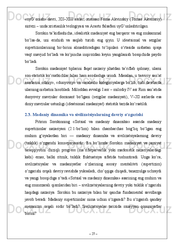 «uyG‘onish» davri, XII–XIII asrlar, xususan Foma Akvinskiy (Tomas Akvinsriy)
sintezi – unda xristianlik teologiyasi va Arastu falsafasi uyG‘unlashtirilgan.
Sorokin ta’kidlashicha, idealistik madaniyat eng barqaror va eng mukammal
bo‘lsa-da,   uni   erishish   va   saqlab   turish   eng   qiyin.   U   ideatsional   va   sezgilar
supertizimlarining   bir-birini   almashtiradigan   to‘lqinlari   o‘rtasida   nisbatan   qisqa
vaqt mavjud bo‘ladi va ko‘pincha inqirozdan keyin yangilanish bosqichida paydo
bo‘ladi.
Sorokin   madaniyat   tiplarini   faqat   nazariy   jihatdan   ta’riflab   qolmay,   ularni
son-statistik ko‘rsatkichlar bilan ham asoslashga urindi. Masalan, u tasviriy san’at
asarlarini «diniy», «dunyoviy» va «aralash» kategoriyalarga bo‘lib, turli davrlarda
ularning nisbatini hisobladi. Miloddan avvalgi I asr – milodiy IV asr Rim san’atida
dunyoviy   mavzular   dominant   bo‘lgani   (sezgilar   madaniyati),   V–XI   asrlarda   esa
diniy mavzular ustunligi (ideatsional madaniyat) statistik tarzda ko‘rsatildi.
2.3. Madaniy dinamika va sivilizatsiyalarning davriy o‘zgarishi
Pitirim   Sorokinning   «Sotsial   va   madaniy   dinamika»   asarida   madaniy
supertizimlar   nazariyasi   (2.1-bo‘lim)   bilan   chambarchas   bog‘liq   bo‘lgan   eng
muhim   g‘oyalardan   biri   —   madaniy   dinamika   va   sivilizatsiyalarning   davriy
(tsiklik)   o‘zgarishi   konsepsiyasidir.   Bu   bo‘limda   Sorokin   madaniyat   va   jamiyat
taraqqiyotini   chiziqli   progress   (ma’rifatparvarlik   yoki   marksistik   nazariyalardagi
kabi)   emas,   balki   ritmik,   tsiklik   fluktuatsiya   sifatida   tushuntiradi.   Unga   ko‘ra,
sivilizatsiyalar   va   madaniyatlar   o‘zlarining   asosiy   mentaliteti   (supertizim)
o‘zgarishi orqali davriy ravishda yuksaladi, cho‘qqiga chiqadi, tanazzulga uchraydi
va yangi bosqichga o‘tadi.«Sotsial va madaniy dinamika» asarining eng muhim va
eng munozarali qismlaridan biri – sivilizatsiyalarning davriy yoki tsiklik o‘zgarishi
haqidagi   nazariya.   Sorokin   bu   nazariya   bilan   bir   qancha   fundamental   savollarga
javob beradi:  Madaniy supertizimlar nima uchun o‘zgaradi? Bu o‘zgarish qanday
mexanizm   orqali   sodir   bo‘ladi?   Sivilizatsiyalar   tarixida   muayyan   qonuniyatlar
bormi?
–  27  – 