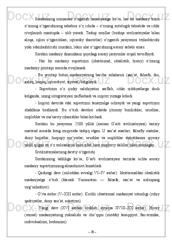 Sorokinning   immanent   o‘zgarish   nazariyasiga   ko‘ra,   har   bir   madaniy   tizim
o‘zining o‘zgarishining sababini o‘z ichida – o‘zining ontologik tabiatida va ichki
rivojlanish   mantiqida   –   olib   yuradi.   Tashqi   omillar   (boshqa   sivilizatsiyalar   bilan
aloqa,   iqlim   o‘zgarishlari,   iqtisodiy   sharoitlar)   o‘zgarish   jarayonini   tezlashtirishi
yoki sekinlashtirishi mumkin, lekin ular o‘zgarishning asosiy sababi emas. 
Sorokin madaniy dinamikani quyidagi asosiy jarayonlar orqali tavsiflaydi:
-   Har   bir   madaniy   supertizim   (ideatsional,   idealistik,   hissiy)   o‘zining
markaziy printsipi asosida rivojlanadi.
-   Bu   printsip   butun   madaniyatning   barcha   sohalarini   (san’at,   falsafa,   din,
axloq, huquq, iqtisodiyot, siyosat) belgilaydi.
-   Supertizim   o‘z   ijodiy   salohiyatini   sarflab,   ichki   ziddiyatlarga   duch
kelganda, uning integratsiyasi zaiflashadi va inqiroz yuzaga keladi.
-   Inqiroz   davrida   eski   supertizim   tanazzulga   uchraydi   va   yangi   supertizim
shakllana   boshlaydi.   Bu   o‘tish   davrlari   odatda   ijtimoiy   buzilishlar,   urushlar,
inqiloblar va ma’naviy izlanishlar bilan kechadi.
Sorokin   bu   jarayonni   2500   yillik   (asosan   G‘arb   sivilizatsiyasi)   tarixiy
material   asosida   keng   miqyosda   tadqiq   etgan.   U   san’at   asarlari,   falsafiy   matnlar,
diniy   hujjatlar,   huquqiy   me’yorlar,   urushlar   va   inqiloblar   statistikasini   qiyosiy
tahlil qilgan va o‘z xulosalarini ham sifat, ham miqdoriy dalillar bilan asoslagan.
Sivilizatsiyalarning davriy o‘zgarishi
Sorokinning   tahliliga   ko‘ra,   G‘arb   sivilizatsiyasi   tarixida   uchta   asosiy
madaniy supertizimning almashinuvi kuzatiladi:
-   Qadimgi   davr   (miloddan   avvalgi   VI–IV   asrlar):   Ideatsionaldan   idealistik
madaniyatga   o‘tish   (klassik   Yunoniston   —   falsafa,   san’at   va   axloqning
uyg‘unlashuvi).
- O‘rta asrlar (V–XIII asrlar): Kuchli ideatsional madaniyat ustunligi (ruhiy
qadriyatlar, diniy san’at, asketizm).
-   Yangi   davr   (XVI   asrdan   boshlab,   ayniqsa   XVIII–XX   asrlar):   Hissiy
(sensat)   madaniyatning   yuksalishi   va   cho‘qqisi   (moddiy   taraqqiyot,   fan-texnika,
individualizm, hedonizm).
–  28  – 