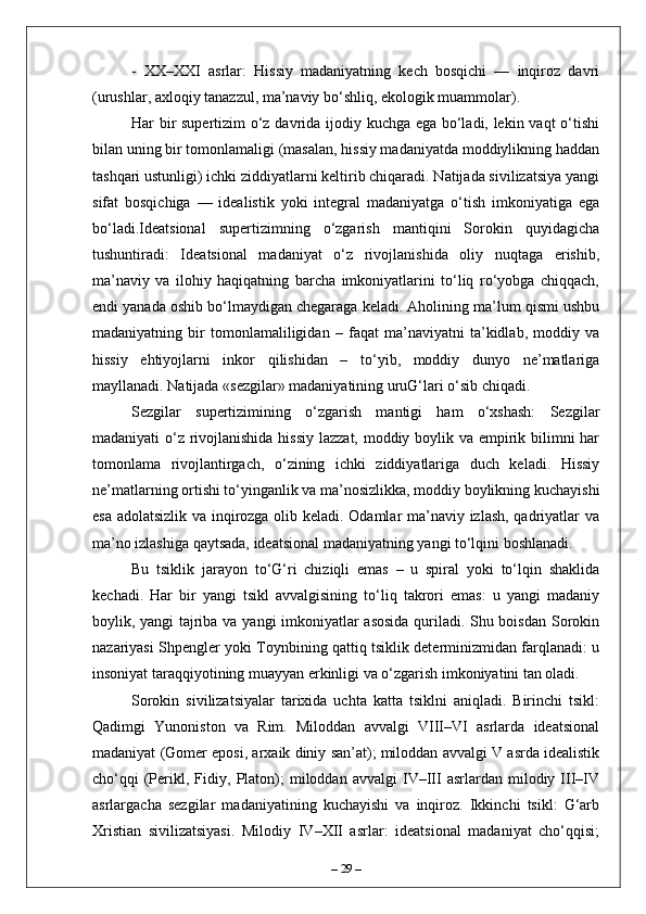 -   XX–XXI   asrlar:   Hissiy   madaniyatning   kech   bosqichi   —   inqiroz   davri
(urushlar, axloqiy tanazzul, ma’naviy bo‘shliq, ekologik muammolar).
Har bir supertizim o‘z davrida ijodiy kuchga ega bo‘ladi, lekin vaqt o‘tishi
bilan uning bir tomonlamaligi (masalan, hissiy madaniyatda moddiylikning haddan
tashqari ustunligi) ichki ziddiyatlarni keltirib chiqaradi. Natijada sivilizatsiya yangi
sifat   bosqichiga   —   idealistik   yoki   integral   madaniyatga   o‘tish   imkoniyatiga   ega
bo‘ladi.Ideatsional   supertizimning   o‘zgarish   mantiqini   Sorokin   quyidagicha
tushuntiradi:   Ideatsional   madaniyat   o‘z   rivojlanishida   oliy   nuqtaga   erishib,
ma’naviy   va   ilohiy   haqiqatning   barcha   imkoniyatlarini   to‘liq   ro‘yobga   chiqqach,
endi yanada oshib bo‘lmaydigan chegaraga keladi. Aholining ma’lum qismi ushbu
madaniyatning   bir   tomonlamaliligidan   –   faqat   ma’naviyatni   ta’kidlab,   moddiy   va
hissiy   ehtiyojlarni   inkor   qilishidan   –   to‘yib,   moddiy   dunyo   ne’matlariga
mayllanadi. Natijada «sezgilar» madaniyatining uruG‘lari o‘sib chiqadi.
Sezgilar   supertizimining   o‘zgarish   mantigi   ham   o‘xshash:   Sezgilar
madaniyati o‘z rivojlanishida hissiy lazzat, moddiy boylik va empirik bilimni har
tomonlama   rivojlantirgach,   o‘zining   ichki   ziddiyatlariga   duch   keladi.   Hissiy
ne’matlarning ortishi to‘yinganlik va ma’nosizlikka, moddiy boylikning kuchayishi
esa adolatsizlik va inqirozga olib keladi. Odamlar ma’naviy izlash, qadriyatlar va
ma’no izlashiga qaytsada, ideatsional madaniyatning yangi to‘lqini boshlanadi.
Bu   tsiklik   jarayon   to‘G‘ri   chiziqli   emas   –   u   spiral   yoki   to‘lqin   shaklida
kechadi.   Har   bir   yangi   tsikl   avvalgisining   to‘liq   takrori   emas:   u   yangi   madaniy
boylik, yangi tajriba va yangi imkoniyatlar asosida quriladi. Shu boisdan Sorokin
nazariyasi Shpengler yoki Toynbining qattiq tsiklik determinizmidan farqlanadi: u
insoniyat taraqqiyotining muayyan erkinligi va o‘zgarish imkoniyatini tan oladi.
Sorokin   sivilizatsiyalar   tarixida   uchta   katta   tsiklni   aniqladi.   Birinchi   tsikl:
Qadimgi   Yunoniston   va   Rim.   Miloddan   avvalgi   VIII–VI   asrlarda   ideatsional
madaniyat (Gomer eposi, arxaik diniy san’at); miloddan avvalgi V asrda idealistik
cho‘qqi   (Perikl,  Fidiy,   Platon);   miloddan   avvalgi   IV–III   asrlardan   milodiy  III–IV
asrlargacha   sezgilar   madaniyatining   kuchayishi   va   inqiroz.   Ikkinchi   tsikl:   G‘arb
Xristian   sivilizatsiyasi.   Milodiy   IV–XII   asrlar:   ideatsional   madaniyat   cho‘qqisi;
–  29  – 