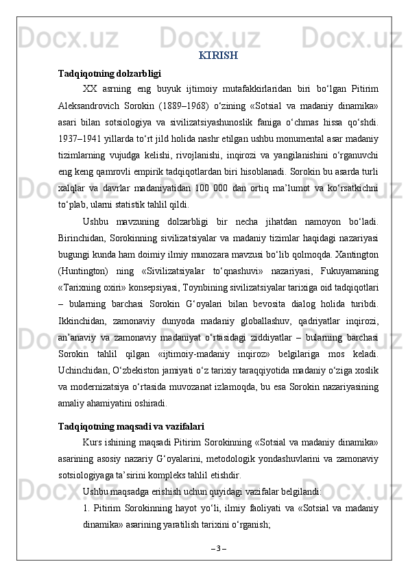KIRISH
Tadqiqotning dolzarbligi
XX   asrning   eng   buyuk   ijtimoiy   mutafakkirlaridan   biri   bo‘lgan   Pitirim
Aleksandrovich   Sorokin   (1889–1968)   o‘zining   «Sotsial   va   madaniy   dinamika»
asari   bilan   sotsiologiya   va   sivilizatsiyashunoslik   faniga   o‘chmas   hissa   qo‘shdi.
1937–1941 yillarda to‘rt jild holida nashr etilgan ushbu monumental asar madaniy
tizimlarning   vujudga   kelishi,   rivojlanishi,   inqirozi   va   yangilanishini   o‘rganuvchi
eng keng qamrovli empirik tadqiqotlardan biri hisoblanadi. Sorokin bu asarda turli
xalqlar   va   davrlar   madaniyatidan   100   000   dan   ortiq   ma’lumot   va   ko‘rsatkichni
to‘plab, ularni statistik tahlil qildi.
Ushbu   mavzuning   dolzarbligi   bir   necha   jihatdan   namoyon   bo‘ladi.
Birinchidan,   Sorokinning   sivilizatsiyalar   va   madaniy   tizimlar   haqidagi   nazariyasi
bugungi kunda ham doimiy ilmiy munozara mavzusi bo‘lib qolmoqda. Xantington
(Huntington)   ning   «Sivilizatsiyalar   to‘qnashuvi»   nazariyasi,   Fukuyamaning
«Tarixning oxiri» konsepsiyasi, Toynbining sivilizatsiyalar tarixiga oid tadqiqotlari
–   bularning   barchasi   Sorokin   G‘oyalari   bilan   bevosita   dialog   holida   turibdi.
Ikkinchidan,   zamonaviy   dunyoda   madaniy   globallashuv,   qadriyatlar   inqirozi,
an’anaviy   va   zamonaviy   madaniyat   o‘rtasidagi   ziddiyatlar   –   bularning   barchasi
Sorokin   tahlil   qilgan   «ijtimoiy-madaniy   inqiroz»   belgilariga   mos   keladi.
Uchinchidan, O‘zbekiston jamiyati o‘z tarixiy taraqqiyotida madaniy o‘ziga xoslik
va modernizatsiya o‘rtasida  muvozanat  izlamoqda, bu esa Sorokin nazariyasining
amaliy ahamiyatini oshiradi.
Tadqiqotning maqsadi va vazifalari
Kurs ishining maqsadi  Pitirim  Sorokinning «Sotsial  va madaniy dinamika»
asarining   asosiy   nazariy   G‘oyalarini,   metodologik   yondashuvlarini   va   zamonaviy
sotsiologiyaga ta’sirini kompleks tahlil etishdir.
Ushbu maqsadga erishish uchun quyidagi vazifalar belgilandi:
1.   Pitirim   Sorokinning   hayot   yo‘li,   ilmiy   faoliyati   va   «Sotsial   va   madaniy
dinamika» asarining yaratilish tarixini o‘rganish;
–  3  – 