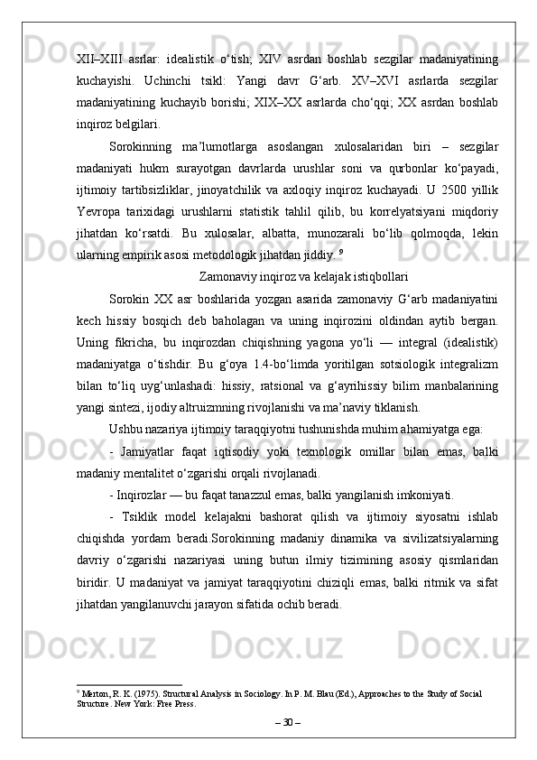 XII–XIII   asrlar:   idealistik   o‘tish;   XIV   asrdan   boshlab   sezgilar   madaniyatining
kuchayishi.   Uchinchi   tsikl:   Yangi   davr   G‘arb.   XV–XVI   asrlarda   sezgilar
madaniyatining   kuchayib   borishi;   XIX–XX   asrlarda   cho‘qqi;   XX   asrdan   boshlab
inqiroz belgilari.
Sorokinning   ma’lumotlarga   asoslangan   xulosalaridan   biri   –   sezgilar
madaniyati   hukm   surayotgan   davrlarda   urushlar   soni   va   qurbonlar   ko‘payadi,
ijtimoiy   tartibsizliklar,   jinoyatchilik   va   axloqiy   inqiroz   kuchayadi.   U   2500   yillik
Yevropa   tarixidagi   urushlarni   statistik   tahlil   qilib,   bu   korrelyatsiyani   miqdoriy
jihatdan   ko‘rsatdi.   Bu   xulosalar,   albatta,   munozarali   bo‘lib   qolmoqda,   lekin
ularning empirik asosi metodologik jihatdan jiddiy.  9
Zamonaviy inqiroz va kelajak istiqbollari
Sorokin   XX   asr   boshlarida   yozgan   asarida   zamonaviy   G‘arb   madaniyatini
kech   hissiy   bosqich   deb   baholagan   va   uning   inqirozini   oldindan   aytib   bergan.
Uning   fikricha,   bu   inqirozdan   chiqishning   yagona   yo‘li   —   integral   (idealistik)
madaniyatga   o‘tishdir.   Bu   g‘oya   1.4-bo‘limda   yoritilgan   sotsiologik   integralizm
bilan   to‘liq   uyg‘unlashadi:   hissiy,   ratsional   va   g‘ayrihissiy   bilim   manbalarining
yangi sintezi, ijodiy altruizmning rivojlanishi va ma’naviy tiklanish.
Ushbu nazariya ijtimoiy taraqqiyotni tushunishda muhim ahamiyatga ega:
-   Jamiyatlar   faqat   iqtisodiy   yoki   texnologik   omillar   bilan   emas,   balki
madaniy mentalitet o‘zgarishi orqali rivojlanadi.
- Inqirozlar — bu faqat tanazzul emas, balki yangilanish imkoniyati.
-   Tsiklik   model   kelajakni   bashorat   qilish   va   ijtimoiy   siyosatni   ishlab
chiqishda   yordam   beradi.Sorokinning   madaniy   dinamika   va   sivilizatsiyalarning
davriy   o‘zgarishi   nazariyasi   uning   butun   ilmiy   tizimining   asosiy   qismlaridan
biridir.   U   madaniyat   va   jamiyat   taraqqiyotini   chiziqli   emas,   balki   ritmik   va   sifat
jihatdan yangilanuvchi jarayon sifatida ochib beradi. 
9
 Merton, R. K. (1975). Structural Analysis in Sociology. In P. M. Blau (Ed.), Approaches to the Study of Social 
Structure. New York: Free Press.
–  30  – 