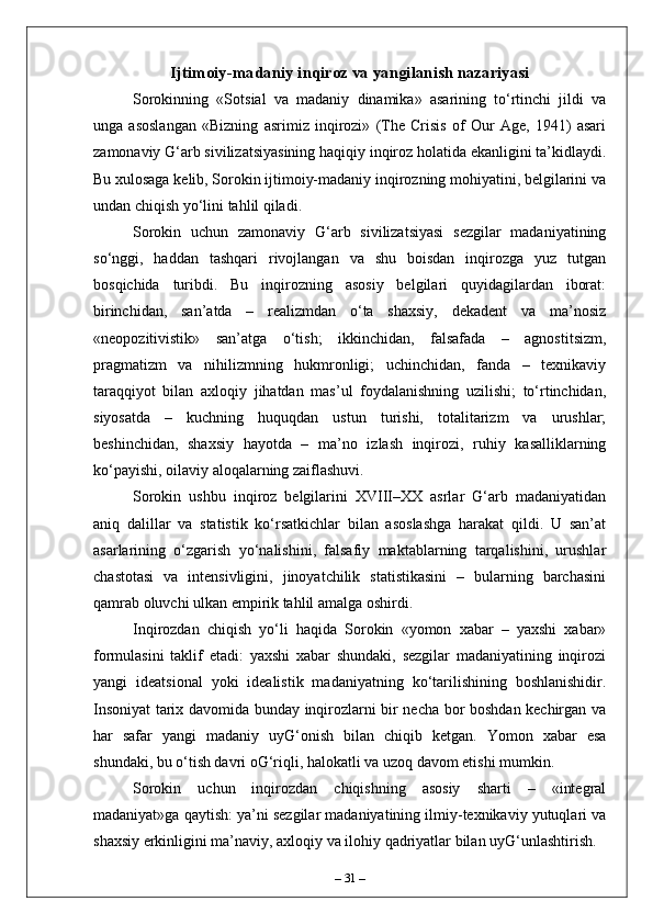 Ijtimoiy-madaniy inqiroz va yangilanish nazariyasi
Sorokinning   «Sotsial   va   madaniy   dinamika»   asarining   to‘rtinchi   jildi   va
unga   asoslangan   «Bizning   asrimiz   inqirozi»   (The   Crisis   of   Our   Age,   1941)   asari
zamonaviy G‘arb sivilizatsiyasining haqiqiy inqiroz holatida ekanligini ta’kidlaydi.
Bu xulosaga kelib, Sorokin ijtimoiy-madaniy inqirozning mohiyatini, belgilarini va
undan chiqish yo‘lini tahlil qiladi.
Sorokin   uchun   zamonaviy   G‘arb   sivilizatsiyasi   sezgilar   madaniyatining
so‘nggi,   haddan   tashqari   rivojlangan   va   shu   boisdan   inqirozga   yuz   tutgan
bosqichida   turibdi.   Bu   inqirozning   asosiy   belgilari   quyidagilardan   iborat:
birinchidan,   san’atda   –   realizmdan   o‘ta   shaxsiy,   dekadent   va   ma’nosiz
«neopozitivistik»   san’atga   o‘tish;   ikkinchidan,   falsafada   –   agnostitsizm,
pragmatizm   va   nihilizmning   hukmronligi;   uchinchidan,   fanda   –   texnikaviy
taraqqiyot   bilan   axloqiy   jihatdan   mas’ul   foydalanishning   uzilishi;   to‘rtinchidan,
siyosatda   –   kuchning   huquqdan   ustun   turishi,   totalitarizm   va   urushlar;
beshinchidan,   shaxsiy   hayotda   –   ma’no   izlash   inqirozi,   ruhiy   kasalliklarning
ko‘payishi, oilaviy aloqalarning zaiflashuvi.
Sorokin   ushbu   inqiroz   belgilarini   XVIII–XX   asrlar   G‘arb   madaniyatidan
aniq   dalillar   va   statistik   ko‘rsatkichlar   bilan   asoslashga   harakat   qildi.   U   san’at
asarlarining   o‘zgarish   yo‘nalishini,   falsafiy   maktablarning   tarqalishini,   urushlar
chastotasi   va   intensivligini,   jinoyatchilik   statistikasini   –   bularning   barchasini
qamrab oluvchi ulkan empirik tahlil amalga oshirdi.
Inqirozdan   chiqish   yo‘li   haqida   Sorokin   «yomon   xabar   –   yaxshi   xabar»
formulasini   taklif   etadi:   yaxshi   xabar   shundaki,   sezgilar   madaniyatining   inqirozi
yangi   ideatsional   yoki   idealistik   madaniyatning   ko‘tarilishining   boshlanishidir.
Insoniyat tarix davomida bunday inqirozlarni bir necha bor boshdan kechirgan va
har   safar   yangi   madaniy   uyG‘onish   bilan   chiqib   ketgan.   Yomon   xabar   esa
shundaki, bu o‘tish davri oG‘riqli, halokatli va uzoq davom etishi mumkin.
Sorokin   uchun   inqirozdan   chiqishning   asosiy   sharti   –   «integral
madaniyat»ga qaytish: ya’ni sezgilar madaniyatining ilmiy-texnikaviy yutuqlari va
shaxsiy erkinligini ma’naviy, axloqiy va ilohiy qadriyatlar bilan uyG‘unlashtirish. 
–  31  – 