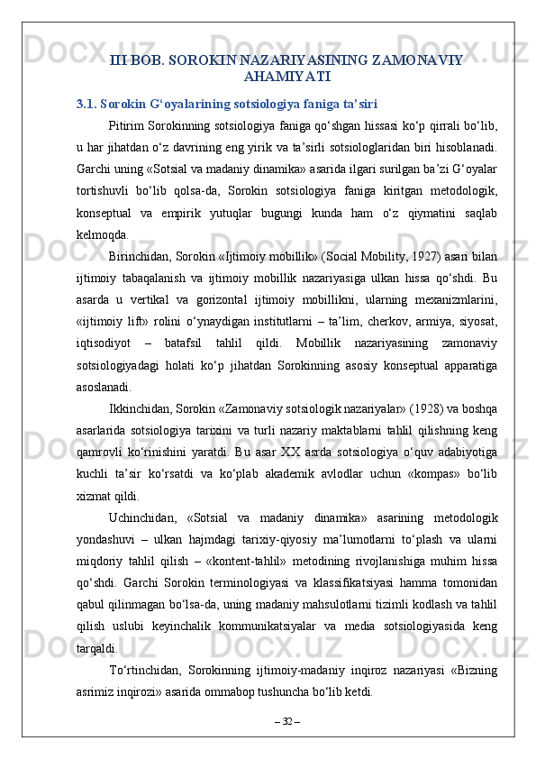 III BOB. SOROKIN NAZARIYASINING ZAMONAVIY
AHAMIYATI
3.1. Sorokin G‘oyalarining sotsiologiya faniga ta’siri
Pitirim Sorokinning sotsiologiya faniga qo‘shgan hissasi ko‘p qirrali bo‘lib,
u har jihatdan o‘z davrining eng yirik va ta’sirli  sotsiologlaridan biri  hisoblanadi.
Garchi uning «Sotsial va madaniy dinamika» asarida ilgari surilgan ba’zi G‘oyalar
tortishuvli   bo‘lib   qolsa-da,   Sorokin   sotsiologiya   faniga   kiritgan   metodologik,
konseptual   va   empirik   yutuqlar   bugungi   kunda   ham   o‘z   qiymatini   saqlab
kelmoqda.
Birinchidan, Sorokin «Ijtimoiy mobillik» (Social Mobility, 1927) asari bilan
ijtimoiy   tabaqalanish   va   ijtimoiy   mobillik   nazariyasiga   ulkan   hissa   qo‘shdi.   Bu
asarda   u   vertikal   va   gorizontal   ijtimoiy   mobillikni,   ularning   mexanizmlarini,
«ijtimoiy   lift»   rolini   o‘ynaydigan   institutlarni   –   ta’lim,   cherkov,   armiya,   siyosat,
iqtisodiyot   –   batafsil   tahlil   qildi.   Mobillik   nazariyasining   zamonaviy
sotsiologiyadagi   holati   ko‘p   jihatdan   Sorokinning   asosiy   konseptual   apparatiga
asoslanadi.
Ikkinchidan, Sorokin «Zamonaviy sotsiologik nazariyalar» (1928) va boshqa
asarlarida   sotsiologiya   tarixini   va   turli   nazariy   maktablarni   tahlil   qilishning   keng
qamrovli   ko‘rinishini   yaratdi.   Bu   asar   XX   asrda   sotsiologiya   o‘quv   adabiyotiga
kuchli   ta’sir   ko‘rsatdi   va   ko‘plab   akademik   avlodlar   uchun   «kompas»   bo‘lib
xizmat qildi.
Uchinchidan,   «Sotsial   va   madaniy   dinamika»   asarining   metodologik
yondashuvi   –   ulkan   hajmdagi   tarixiy-qiyosiy   ma’lumotlarni   to‘plash   va   ularni
miqdoriy   tahlil   qilish   –   «kontent-tahlil»   metodining   rivojlanishiga   muhim   hissa
qo‘shdi.   Garchi   Sorokin   terminologiyasi   va   klassifikatsiyasi   hamma   tomonidan
qabul qilinmagan bo‘lsa-da, uning madaniy mahsulotlarni tizimli kodlash va tahlil
qilish   uslubi   keyinchalik   kommunikatsiyalar   va   media   sotsiologiyasida   keng
tarqaldi.
To‘rtinchidan,   Sorokinning   ijtimoiy-madaniy   inqiroz   nazariyasi   «Bizning
asrimiz inqirozi» asarida ommabop tushuncha bo‘lib ketdi.
–  32  – 