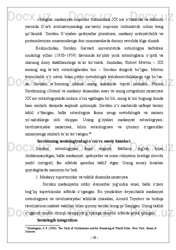   «Sezgilar   madaniyati   inqirozi»   tushunchasi   XX   asr   o‘rtalarida   va   ikkinchi
yarmida   G‘arb   sivilizatsiyasidagi   ma’naviy   inqirozni   tushuntirish   uchun   keng
qo‘llanildi.   Sorokin   G‘oyalari   qadriyatlar   pluralizmi,   madaniy   nisbiyatchilik   va
postmodernizm muammolariga doir munozaralarda doimiy ravishda tilga olinadi.
Beshinchidan,   Sorokin   Garvard   universitetida   sotsiologiya   kafedrasi
mudirligi   yillari   (1930–1959)   davomida   ko‘plab   yirik   sotsiologlarni   o‘qitdi   va
ularning   ilmiy   shakllanishiga   ta’sir   ko‘rsatdi.   Jumladan,   Robert   Merton   –   XX
asrning   eng   ta’sirli   sotsiologlaridan   biri   –   Sorokin   shogirdi   bo‘lgan.   Merton
keyinchalik   o‘z   ustozi   bilan   jiddiy   metodologik   kelishmovchiliklarga   ega   bo‘lsa-
da,   Sorokin   ta’limining   izlarini   uning   asarlarida   topish   mumkin.   Pitirim
Sorokinning «Sotsial va madaniy dinamika» asari va uning integralizm nazariyasi
XX asr sotsiologiyasida muhim o‘rin egallagan bo‘lib, uning ta’siri bugungi kunda
ham   sezilarli   darajada   saqlanib   qolmoqda.   Sorokin   o‘z   asarlarida   nafaqat   tarixiy
tahlil   o‘tkazgan,   balki   sotsiologiya   fanini   yangi   metodologik   va   nazariy
yo‘nalishlarga   olib   chiqqan.   Uning   g‘oyalari   madaniyat   sotsiologiyasi,
tsivilizatsiyalar   nazariyasi,   bilim   sotsiologiyasi   va   ijtimoiy   o‘zgarishlar
nazariyasiga sezilarli ta’sir ko‘rsatgan. 10
 Sorokinning sotsiologiyadagi o‘rni va asosiy hissalari
Sorokin   sotsiologiyani   faqat   empirik   faktlarni   yig‘ish   bilan
cheklanmaydigan, balki madaniyat, qadriyatlar va inson ruhiyatini hisobga oluvchi
yaxlit   (integral)   fan   sifatida   qarashni   taklif   etgan.   Uning   asosiy   hissalari
quyidagilarda namoyon bo‘ladi:
1. Madaniy supertizimlar va tsiklik dinamika nazariyasi  
      Sorokin   madaniyatni   oddiy   elementlar   yig‘indisi   emas,   balki   o‘zaro
bog‘liq   supertizimlar   sifatida   o‘rgangan.   Bu   yondashuv   keyinchalik   madaniyat
sotsiologiyasi   va   tsivilizatsiyalar   tahlilida   (masalan,   Arnold   Toynbee   va   boshqa
tsivilizatsion maktab vakillari bilan qiyosiy tarzda) keng qo‘llanilgan. Uning tsiklik
o‘zgarish modeli chiziqli taraqqiyot g‘oyasiga muqobil sifatida qabul qilingan.
  Sotsiologik integralizm  
10
 Huntington, S. P. (1996). The Clash of Civilizations and the Remaking of World Order. New York: Simon & 
Schuster.
–  33  – 