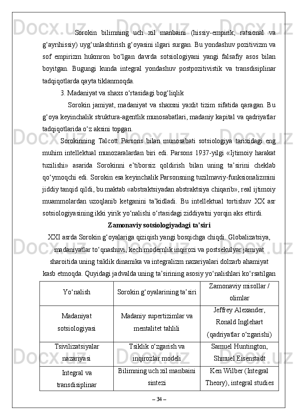       Sorokin   bilimning   uch   xil   manbaini   (hissiy-empirik,   ratsional   va
g‘ayrihissiy) uyg‘unlashtirish g‘oyasini ilgari surgan. Bu yondashuv pozitivizm va
sof   empirizm   hukmron   bo‘lgan   davrda   sotsiologiyani   yangi   falsafiy   asos   bilan
boyitgan.   Bugungi   kunda   integral   yondashuv   postpozitivistik   va   transdisiplinar
tadqiqotlarda qayta tiklanmoqda.
3. Madaniyat va shaxs o‘rtasidagi bog‘liqlik  
      Sorokin   jamiyat,   madaniyat   va   shaxsni   yaxlit   tizim   sifatida   qaragan.   Bu
g‘oya keyinchalik struktura-agentlik munosabatlari, madaniy kapital va qadriyatlar
tadqiqotlarida o‘z aksini topgan.
Sorokinning   Talcott   Parsons   bilan   munosabati   sotsiologiya   tarixidagi   eng
muhim  intellektual   munozaralardan  biri   edi. Parsons  1937-yilgi  «Ijtimoiy  harakat
tuzilishi»   asarida   Sorokinni   e’tiborsiz   qoldirish   bilan   uning   ta’sirini   cheklab
qo‘ymoqchi edi. Sorokin esa keyinchalik Parsonsning tuzilmaviy-funksionalizmini
jiddiy tanqid qildi, bu maktab «abstraktsiyadan abstraktsiya chiqarib», real ijtimoiy
muammolardan   uzoqlanib   ketganini   ta’kidladi.   Bu   intellektual   tortishuv   XX   asr
sotsiologiyasining ikki yirik yo‘nalishi o‘rtasidagi ziddiyatni yorqin aks ettirdi.
Zamonaviy sotsiologiyadagi ta’siri
XXI asrda Sorokin g‘oyalariga qiziqish yangi bosqichga chiqdi. Globalizatsiya,
madaniyatlar to‘qnashuvi, kech modernlik inqirozi va postsekulyar jamiyat
sharoitida uning tsiklik dinamika va integralizm nazariyalari dolzarb ahamiyat
kasb etmoqda. Quyidagi jadvalda uning ta’sirining asosiy yo‘nalishlari ko‘rsatilgan
Yo‘nalish Sorokin g‘oyalarining ta’siri Zamonaviy misollar /
olimlar
Madaniyat
sotsiologiyasi Madaniy supertizimlar va
mentalitet tahlili Jeffrey Alexander,
Ronald Inglehart
(qadriyatlar o‘zgarishi)
Tsivilizatsiyalar
nazariyasi Tsiklik o‘zgarish va
inqirozlar modeli Samuel Huntington,
Shmuel Eisenstadt
Integral va
transdisiplinar Bilimning uch xil manbaini
sintezi Ken Wilber (Integral
Theory), integral studies
–  34  – 