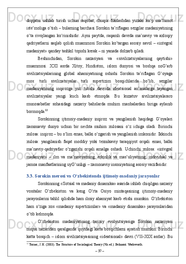 diqqatni   ushlab   turish   uchun   raqobat,   chuqur   fikrlashdan   yuzaki   ko‘p   ma’lumot
iste’moliga o‘tish – bularning barchasi Sorokin ta’riflagan sezgilar madaniyatining
o‘ta   rivojlangan   ko‘rinishidir.   Ayni   paytda,   raqamli   davrda   ma’naviy   va   axloqiy
qadriyatlarni   saqlab  qolish  muammosi   Sorokin ko‘targan asosiy   savol   – «integral
madaniyat» qanday tashkil topishi kerak – ni yanada dolzarb qiladi.
Beshinchidan,   Sorokin   nazariyasi   va   «sivilizatsiyalarning   qaytishi»
muammosi.   XXI   asrda   Xitoy,   Hindiston,   islom   dunyosi   va   boshqa   noG‘arb
sivilizatsiyalarining   global   ahamiyatining   oshishi   Sorokin   ta’riflagan   G‘oyaga
mos:   turli   sivilizatsiyalar   turli   supertizim   bosqichlarida   bo‘lib,   sezgilar
madaniyatining   inqirozga   yuz   tutishi   davrida   ideatsional   an’analarga   tayangan
sivilizatsiyalar   yangi   kuch   kasb   etmoqda.   Bu   kuzatuv   sivilizatsiyalararo
munosabatlar   sohasidagi   nazariy   bahslarda   muhim   manbalardan   biriga   aylanib
bormoqda. 12
Sorokinning   ijtimoiy-madaniy   inqiroz   va   yangilanish   haqidagi   G‘oyalari
zamonaviy   dunyo   uchun   bir   nechta   muhim   xulosani   o‘z   ichiga   oladi.   Birinchi
xulosa: inqiroz – bu o‘lim emas, balki o‘zgarish va yangilanish imkonidir. Ikkinchi
xulosa:   yangilanish   faqat   moddiy   yoki   texnikaviy   taraqqiyot   orqali   emas,   balki
ma’naviy-qadriyatlar   o‘zgarishi   orqali   amalga   oshadi.   Uchinchi   xulosa:   «integral
madaniyat»   –   ilm   va   ma’naviyatning,   erkinlik   va   mas’uliyatning,   individual   va
jamoa manfaatlarining uyG‘unligi – zamonaviy insoniyatning asosiy vazifasidir.
3.3. Sorokin merosi va O‘zbekistonda ijtimoiy-madaniy jarayonlar
Sorokinning «Sotsial va madaniy dinamika» asarida ishlab chiqilgan nazariy
vositalar   O‘zbekiston   va   keng   O‘rta   Osiyo   mintaqasining   ijtimoiy-madaniy
jarayonlarini  tahlil qilishda ham  ilmiy ahamiyat  kasb  etishi  mumkin. O‘zbekiston
ham   o‘ziga   xos   «madaniy   supertizimlar»   va   «madaniy   dinamika»   jarayonlaridan
o‘tib kelmoqda.
O‘zbekiston   madaniyatining   tarixiy   evolyutsiyasiga   Sorokin   nazariyasi
nuqtai nazaridan qaralganda quyidagi katta bosqichlarni ajratish mumkin. Birinchi
katta bosqich – islom sivilizatsiyasining «ideatsional» davri (VII–XIX asrlar). Bu
12
 Turner, J. H. (2003). The Structure of Sociological Theory (7th ed.). Belmont: Wadsworth.
–  37  – 