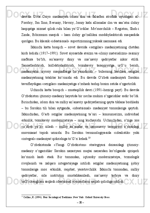davrda   O‘rta   Osiyo   madaniyati   islom   dini   va   falsafasi   atrofida   uyushgan:   al-
Forobiy,   Ibn   Sino,   Beruniy,   Navoiy,   Jomiy   kabi   allomalar   ilm   va   san’atni   ilohiy
haqiqatga   xizmat   qilish   ruhi   bilan   yo‘G‘irdilar.   Me’morchilik   –   Registon,   Shoh-i
Zinda,   Bibixonim   masjidi   –   ham   ilohiy   go‘zallikni   moddiylashtirish   maqsadida
qurilgan. Bu klassik «ideatsional» supertizimning yuksak namunasi edi.
Ikkinchi   katta   bosqich   –   sovet   davrida   «sezgilar»   madaniyatining   chetdan
kirib kelishi (1917–1991). Sovet siyosatida ateizm va «ilmiy materializm» rasmiiy
mafkura   bo‘lib,   an’anaviy   diniy   va   ma’naviy   qadriyatlar   inkor   etildi.
Sanoatlashtirish,   kollektivlashtirish,   texnikaviy   taraqqiyotga   urG‘u   berish,
madaniyatni   siyosiy   maqsadlarga   bo‘ysundirish   –   bularning   barchasi   sezgilar
madaniyatining   totalitar   ko‘rinishi   edi.   Bu   davrda   O‘zbek   madaniyati   Sorokin
tavsiflaydigan «sezgilar» madaniyatiga o‘xshash tashqi bosim ostida o‘zgartirildi.
Uchinchi   katta bosqich  –  mustaqillik davri   (1991–hozirgi  payt). Bu  davrda
O‘zbekiston ijtimoiy-madaniy hayotida bir necha muhim o‘zgarishlar sodir bo‘ldi.
Birinchidan, islom dini va milliy an’anaviy qadriyatlarning qayta tiklana boshlashi
–   bu   Sorokin   tili   bilan   aytganda,   «ideatsional»   madaniyat   tomonlariga   qaytish.
Ikkinchidan,   G‘arb   sezgilar   madaniyatining   ta’siri   –   konsumerizm,   individual
erkinlik,   texnikaviy   modernizatsiya   –   ning   kuchayishi.   Uchinchidan,   o‘ziga   xos
«o‘zbek   yo‘li»   izlash   –   milliy   an’analar   va   zamonaviy   taraqqiyot   o‘rtasidagi
muvozanat   topish   urinishi.   Bu   Sorokin   terminologiyasida   «idealistik»   yoki
«integral» madaniyat qidirishiga to‘G‘ri keladi. 13
O‘zbekistonda   «Yangi   O‘zbekiston»   strategiyasi   doirasidagi   ijtimoiy-
madaniy   o‘zgarishlar   Sorokin   nazariyasi   nuqtai   nazaridan   ko‘rilganda   qiziqarli
ko‘rinish   kasb   etadi.   Bir   tomondan,   iqtisodiy   modernizatsiya,   texnologik
rivojlanish   va   xalqaro   integratsiyaga   intilish   sezgilar   madaniyatining   ijobiy
tomonlariga   mos:   erkinlik,   raqobat,   yaratuvchilik.   Ikkinchi   tomondan,   milliy
qadriyatlar,   oila   institutini   mustahkamlash,   ma’naviy   tarbiya   va   diniy
baG‘rikenglikni saqlash ideatsional elementlarni saqlab qolishga intilish.
13
 Collins, R. (1994). Four Sociological Traditions. New York: Oxford University Press.
–  38  – 
