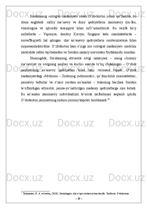 Sorokinning   «integral   madaniyat»   ideali   O‘zbekiston   uchun   qo‘llanilsa,   bu
shuni   anglatadi:   milliy   ma’naviy   va   diniy   qadriyatlarni   zamonaviy   ilm-fan,
texnologiya   va   iqtisodiy   taraqqiyot   bilan   uyG‘unlashtirish.   Bu   vazifa   ko‘p
millatlarda   –   Yaponiya,   Janubiy   Koreya,   Singapur   kabi   mamlakatlarda   –
muvaffaqiyatli   hal   qilingan:   ular   an’anaviy   qadriyatlarni   modernizatsiya   bilan
mujassamlashtirdilar.   O‘zbekiston   ham   o‘ziga   xos   «integral   madaniyat»   modelini
yaratishda ushbu tajribalardan va Sorokin nazariy merosidan foydalanishi mumkin.
Shuningdek,   Sorokinning   altruistik   sevgi   nazariyasi   –   uning   «Insoniy
ma’naviyat   va   sevgining   usullari   va   kuchi»   asarida   to‘liq   ifodalangan   –   O‘zbek
jamiyatining   an’anaviy   qadriyatlari   bilan   ham   rezonans   topadi.   O‘zbek
madaniyatidagi  «Mehmon – Xudoning mehmondir», qo‘shnichilik munosabatlari,
jamoaviy   tadbirlar   va   o‘zaro   yordam   an’analari   –   bularning   barchasi   Sorokin
ta’riflaydigan   altruistik,   jamoa-yo‘naltirilgan   madaniy   qadriyatlarga   mos   keladi.
Bu   an’analar   zamonaviy   individualizm   ta’sirida   zaiflashmay   saqlanib   qolishi
O‘zbekiston jamiyatining muhim ijtimoiy kapitali hisoblanadi. 14
14
 Toshmatov, N. A. va boshq. (2018). Sotsiologiya: oliy o‘quv yurtlari uchun darslik. Toshkent: O‘zbekiston.
–  39  – 