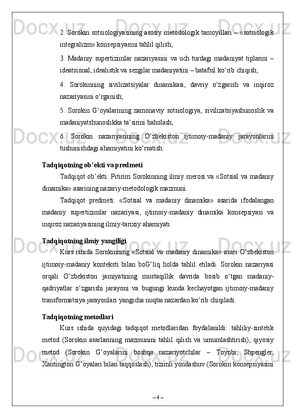 2. Sorokin sotsiologiyasining asosiy metodologik tamoyillari – «sotsiologik
integralizm» konsepsiyasini tahlil qilish;
3.   Madaniy   supertizimlar   nazariyasini   va   uch   turdagi   madaniyat   tiplarini   –
ideatsional, idealistik va sezgilar madaniyatini – batafsil ko‘rib chiqish;
4.   Sorokinning   sivilizatsiyalar   dinamikasi,   davriy   o‘zgarish   va   inqiroz
nazariyasini o‘rganish;
5.   Sorokin   G‘oyalarining   zamonaviy   sotsiologiya,   sivilizatsiyashunoslik   va
madaniyatshunoslikka ta’sirini baholash;
6.   Sorokin   nazariyasining   O‘zbekiston   ijtimoiy-madaniy   jarayonlarini
tushunishdagi ahamiyatini ko‘rsatish.
Tadqiqotning ob’ekti va predmeti
Tadqiqot ob’ekti: Pitirim Sorokinning ilmiy merosi va «Sotsial va madaniy
dinamika» asarining nazariy-metodologik mazmuni.
Tadqiqot   predmeti:   «Sotsial   va   madaniy   dinamika»   asarida   ifodalangan
madaniy   supertizimlar   nazariyasi,   ijtimoiy-madaniy   dinamika   konsepsiyasi   va
inqiroz nazariyasining ilmiy-tarixiy ahamiyati.
Tadqiqotning ilmiy yangiligi
Kurs   ishida   Sorokinning   «Sotsial   va   madaniy   dinamika»   asari   O‘zbekiston
ijtimoiy-madaniy   konteksti   bilan   boG‘liq   holda   tahlil   etiladi.   Sorokin   nazariyasi
orqali   O‘zbekiston   jamiyatining   mustaqillik   davrida   bosib   o‘tgan   madaniy-
qadriyatlar   o‘zgarishi   jarayoni   va   bugungi   kunda   kechayotgan   ijtimoiy-madaniy
transformatsiya jarayonlari yangicha nuqtai nazardan ko‘rib chiqiladi.
Tadqiqotning metodlari
Kurs   ishida   quyidagi   tadqiqot   metodlaridan   foydalanildi:   tahliliy-sintetik
metod   (Sorokin   asarlarining   mazmunini   tahlil   qilish   va   umumlashtirish),   qiyosiy
metod   (Sorokin   G‘oyalarini   boshqa   nazariyotchilar   –   Toynbi,   Shpengler,
Xantington G‘oyalari bilan taqqoslash), tizimli yondashuv (Sorokin konsepsiyasini
–  4  – 