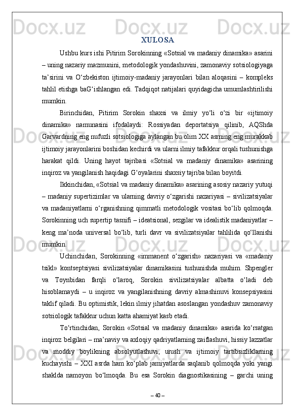 XULOSA
Ushbu kurs ishi Pitirim Sorokinning «Sotsial va madaniy dinamika» asarini
– uning nazariy mazmunini, metodologik yondashuvini, zamonaviy sotsiologiyaga
ta’sirini   va   O‘zbekiston   ijtimoiy-madaniy   jarayonlari   bilan   aloqasini   –   kompleks
tahlil etishga baG‘ishlangan edi. Tadqiqot natijalari quyidagicha umumlashtirilishi
mumkin.
Birinchidan,   Pitirim   Sorokin   shaxsi   va   ilmiy   yo‘li   o‘zi   bir   «ijtimoiy
dinamika»   namunasini   ifodalaydi:   Rossiyadan   deportatsiya   qilinib,   AQShda
Garvardning eng nufuzli sotsiologiga aylangan bu olim XX asrning eng murakkab
ijtimoiy jarayonlarini boshidan kechirdi va ularni ilmiy tafakkur orqali tushunishga
harakat   qildi.   Uning   hayot   tajribasi   «Sotsial   va   madaniy   dinamika»   asarining
inqiroz va yangilanish haqidagi G‘oyalarini shaxsiy tajriba bilan boyitdi.
Ikkinchidan, «Sotsial va madaniy dinamika» asarining asosiy nazariy yutuqi
– madaniy supertizimlar va ularning davriy o‘zgarishi nazariyasi – sivilizatsiyalar
va   madaniyatlarni   o‘rganishning   qimmatli   metodologik   vositasi   bo‘lib   qolmoqda.
Sorokinning uch supertip tasnifi – ideatsional, sezgilar va idealistik madaniyatlar –
keng   ma’noda   universal   bo‘lib,   turli   davr   va   sivilizatsiyalar   tahlilida   qo‘llanishi
mumkin.
Uchinchidan,   Sorokinning   «immanent   o‘zgarish»   nazariyasi   va   «madaniy
tsikl»   kontseptsiyasi   sivilizatsiyalar   dinamikasini   tushunishda   muhim.   Shpengler
va   Toynbidan   farqli   o‘laroq,   Sorokin   sivilizatsiyalar   albatta   o‘ladi   deb
hisoblamaydi   –   u   inqiroz   va   yangilanishning   davriy   almashinuvi   konsepsiyasini
taklif qiladi. Bu optimistik, lekin ilmiy jihatdan asoslangan yondashuv zamonaviy
sotsiologik tafakkur uchun katta ahamiyat kasb etadi.
To‘rtinchidan,   Sorokin   «Sotsial   va   madaniy   dinamika»   asarida   ko‘rsatgan
inqiroz belgilari – ma’naviy va axloqiy qadriyatlarning zaiflashuvi, hissiy lazzatlar
va   moddiy   boylikning   absolyutlashuvi,   urush   va   ijtimoiy   tartibsizliklarning
kuchayishi  –  XXI  asrda   ham   ko‘plab  jamiyatlarda  saqlanib   qolmoqda  yoki   yangi
shaklda   namoyon   bo‘lmoqda.   Bu   esa   Sorokin   diagnostikasining   –   garchi   uning
–  40  – 