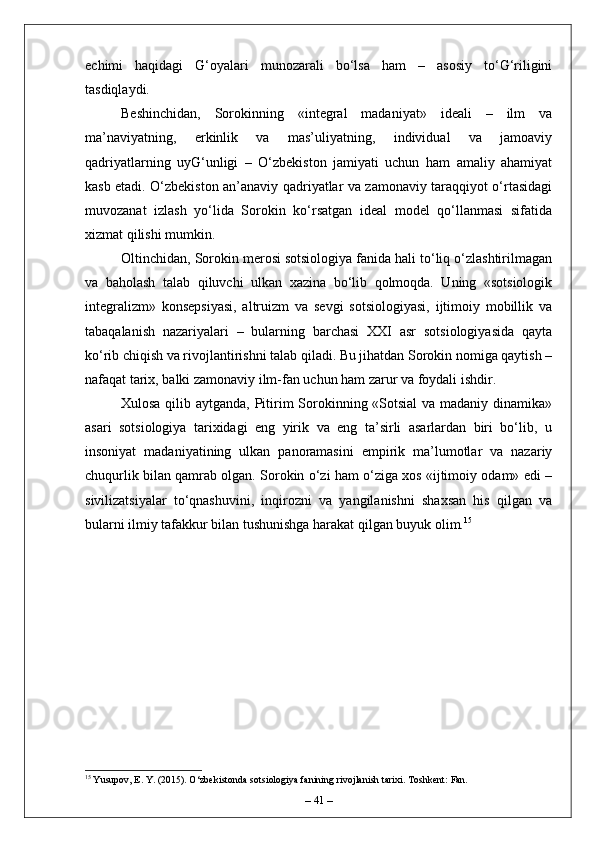 echimi   haqidagi   G‘oyalari   munozarali   bo‘lsa   ham   –   asosiy   to‘G‘riligini
tasdiqlaydi.
Beshinchidan,   Sorokinning   «integral   madaniyat»   ideali   –   ilm   va
ma’naviyatning,   erkinlik   va   mas’uliyatning,   individual   va   jamoaviy
qadriyatlarning   uyG‘unligi   –   O‘zbekiston   jamiyati   uchun   ham   amaliy   ahamiyat
kasb etadi. O‘zbekiston an’anaviy qadriyatlar va zamonaviy taraqqiyot o‘rtasidagi
muvozanat   izlash   yo‘lida   Sorokin   ko‘rsatgan   ideal   model   qo‘llanmasi   sifatida
xizmat qilishi mumkin.
Oltinchidan, Sorokin merosi sotsiologiya fanida hali to‘liq o‘zlashtirilmagan
va   baholash   talab   qiluvchi   ulkan   xazina   bo‘lib   qolmoqda.   Uning   «sotsiologik
integralizm»   konsepsiyasi,   altruizm   va   sevgi   sotsiologiyasi,   ijtimoiy   mobillik   va
tabaqalanish   nazariyalari   –   bularning   barchasi   XXI   asr   sotsiologiyasida   qayta
ko‘rib chiqish va rivojlantirishni talab qiladi. Bu jihatdan Sorokin nomiga qaytish –
nafaqat tarix, balki zamonaviy ilm-fan uchun ham zarur va foydali ishdir.
Xulosa qilib aytganda, Pitirim Sorokinning «Sotsial  va madaniy dinamika»
asari   sotsiologiya   tarixidagi   eng   yirik   va   eng   ta’sirli   asarlardan   biri   bo‘lib,   u
insoniyat   madaniyatining   ulkan   panoramasini   empirik   ma’lumotlar   va   nazariy
chuqurlik bilan qamrab olgan. Sorokin o‘zi ham o‘ziga xos «ijtimoiy odam» edi –
sivilizatsiyalar   to‘qnashuvini,   inqirozni   va   yangilanishni   shaxsan   his   qilgan   va
bularni ilmiy tafakkur bilan tushunishga harakat qilgan buyuk olim. 15
15
 Yusupov, E. Y. (2015). O‘zbekistonda sotsiologiya fanining rivojlanish tarixi. Toshkent: Fan.
–  41  – 
