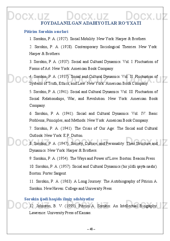 FOYDALANILGAN ADABIYOTLAR RO‘YXATI
Pitirim Sorokin asarlari
1. Sorokin, P. A. (1927). Social Mobility. New York: Harper & Brothers.
2.   Sorokin,   P.   A.   (1928).   Contemporary   Sociological   Theories.   New   York:
Harper & Brothers.
3. Sorokin, P. A. (1937). Social and Cultural Dynamics. Vol. I: Fluctuation of
Forms of Art. New York: American Book Company.
4. Sorokin, P. A. (1937). Social and Cultural Dynamics. Vol. II: Fluctuation of
Systems of Truth, Ethics, and Law. New York: American Book Company.
5. Sorokin, P. A. (1941). Social and Cultural Dynamics. Vol. III: Fluctuation of
Social   Relationships,   War,   and   Revolution.   New   York:   American   Book
Company.
6.   Sorokin,   P.   A.   (1941).   Social   and   Cultural   Dynamics.   Vol.   IV:   Basic
Problems, Principles, and Methods. New York: American Book Company.
7.   Sorokin,   P.   A.   (1941).   The   Crisis   of   Our   Age:   The   Social   and   Cultural
Outlook. New York: E.P. Dutton.
8. Sorokin, P. A. (1947). Society, Culture, and Personality: Their Structure and
Dynamics. New York: Harper & Brothers.
9. Sorokin, P. A. (1954). The Ways and Power of Love. Boston: Beacon Press.
10. Sorokin, P. A. (1957). Social and Cultural Dynamics (bir jildli qayta nashr).
Boston: Porter Sargent.
11.  Sorokin,  P.  A.  (1963).  A  Long  Journey:   The   Autobiography  of   Pitirim   A.
Sorokin. New Haven: College and University Press.
Sorokin ijodi haqida ilmiy adabiyotlar
12.   Johnston,   B.   V.   (1995).   Pitirim   A.   Sorokin:   An   Intellectual   Biography.
Lawrence: University Press of Kansas.
–  48  – 