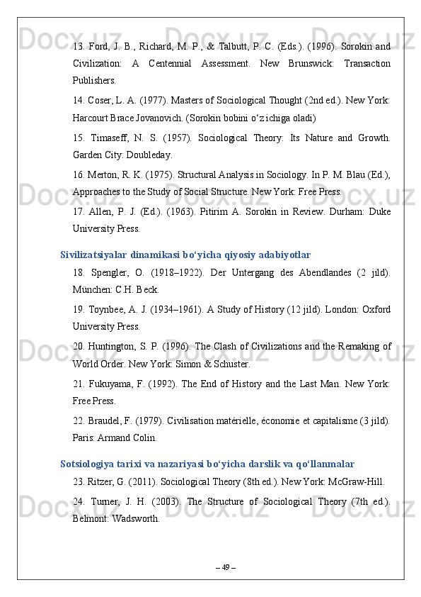 13.   Ford,   J.   B.,   Richard,   M.   P.,   &   Talbutt,   P.   C.   (Eds.).   (1996).   Sorokin   and
Civilization:   A   Centennial   Assessment.   New   Brunswick:   Transaction
Publishers.
14. Coser, L. A. (1977). Masters of Sociological Thought (2nd ed.). New York:
Harcourt Brace Jovanovich. (Sorokin bobini o‘z ichiga oladi)
15.   Timaseff,   N.   S.   (1957).   Sociological   Theory:   Its   Nature   and   Growth.
Garden City: Doubleday.
16. Merton, R. K. (1975). Structural Analysis in Sociology. In P. M. Blau (Ed.),
Approaches to the Study of Social Structure. New York: Free Press.
17.   Allen,   P.   J.   (Ed.).   (1963).   Pitirim   A.   Sorokin   in   Review.   Durham:   Duke
University Press.
Sivilizatsiyalar dinamikasi bo‘yicha qiyosiy adabiyotlar
18.   Spengler,   O.   (1918–1922).   Der   Untergang   des   Abendlandes   (2   jild).
München: C.H. Beck.
19. Toynbee, A. J. (1934–1961). A Study of History (12 jild). London: Oxford
University Press.
20. Huntington, S. P. (1996). The Clash  of  Civilizations and the Remaking of
World Order. New York: Simon & Schuster.
21.   Fukuyama,   F.   (1992).   The   End   of   History   and   the   Last   Man.   New   York:
Free Press.
22. Braudel, F. (1979). Civilisation matérielle, économie et capitalisme (3 jild).
Paris: Armand Colin.
Sotsiologiya tarixi va nazariyasi bo‘yicha darslik va qo‘llanmalar
23. Ritzer, G. (2011). Sociological Theory (8th ed.). New York: McGraw-Hill.
24.   Turner,   J.   H.   (2003).   The   Structure   of   Sociological   Theory   (7th   ed.).
Belmont: Wadsworth.
–  49  – 