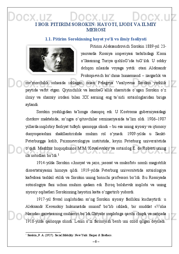 I BOB. PITIRIM SOROKIN: HAYOTI, IJODI VA ILMIY
MEROSI 
1.1. Pitirim Sorokinning hayot yo‘li va ilmiy faoliyati
Pitirim Aleksandrovich Sorokin 1889-yil 23-
yanvarda   Rossiya   imperiyasi   tarkibidagi   Komi
o‘lkasining   Turiya   qishloG‘ida   tuG‘ildi.   U   oddiy
dehqon   oilasida   voyaga   yetdi:   otasi   Aleksandr
Prokopievich   ko‘chma   hunarmand   –   zargarlik   va
me’morchilik   sohasida   ishlagan,   onasi   Pelageya   Vasilyevna   Sorokin   yoshlik
paytida   vafot   etgan.   Qiyinchilik   va   kambaG‘allik   sharoitida   o‘sgan   Sorokin   o‘z
ilmiy   va   shaxsiy   irodasi   bilan   XX   asrning   eng   ta’sirli   sotsiologlaridan   biriga
aylandi.
Sorokin   yoshligidan   ta’limga   chanqoq   edi.   U   Kostroma   guberniyasidagi
cherkov   maktabida,   so‘ngra   o‘qituvchilar   seminariyasida   ta’lim   oldi.   1906–1907
yillarda inqilobiy faoliyat tufayli qamoqqa olindi – bu esa uning siyosiy va ijtimoiy
dunyoqarashini   shakllantirishda   muhim   rol   o‘ynadi.   1909-yilda   u   Sankt-
Peterburgga   kelib,   Psi х onevrologiya   institutida,   keyin   Peterburg   universitetida
o‘qidi. Mashhur huquqshunos M.M. Kovalevskiy va sotsiolog E. de Roberti uning
ilk ustodlari bo‘ldi. 1
1914-yilda  Sorokin  «Jinoyat   va jazo,  jasorat   va  mukofot» nomli   magistrlik
dissertatsiyasini   himoya   qildi.   1919-yilda   Peterburg   universitetida   sotsiologiya
kafedrasi   tashkil   etildi   va  Sorokin  uning   birinchi   professori   bo‘ldi.   Bu   Rossiyada
sotsiologiya   fani   uchun   muhim   qadam   edi.   Biroq   bolshevik   inqilobi   va   uning
siyosiy oqibatlari Sorokinning hayotini katta o‘zgartirib yubordi.
1917-yil   fevral   inqilobidan   so‘ng   Sorokin   siyosiy   faollikni   kuchaytirdi:   u
Aleksandr   Kerenskiy   hukumatida   munsif   bo‘lib   ishladi,   bir   muddat   «Volia
Naroda» gazetasining muharriri bo‘ldi.Oktyabr inqilobiga qarshi chiqdi va natijada
1918-yilda   qamoqqa   olindi.   Lenin   o‘zi   farmoyish   berib  uni   ozod   qilgan   deyiladi.
1
 Sorokin, P. A. (1927). Social Mobility. New York: Harper & Brothers.
–  6  –  