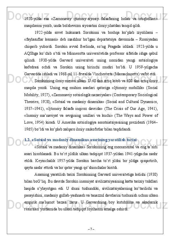 1920-yilda   esa   «Zamonaviy   ijtimoiy-siyosiy   falsafaning   holati   va   istiqbollari»
maqolasini yozib, unda bolshevizm siyosatini ilmiy jihatdan tanqid qildi.
1922-yilda   sovet   hukumati   Sorokinni   va   boshqa   ko‘plab   ziyolilarni   –
«faylasuflar   kemasi»   deb   mashhur   bo‘lgan   deportatsiya   davomida   –   Rossiyadan
chiqarib   yubordi.   Sorokin   avval   Berlinda,   so‘ng   Pragada   ishladi.   1923-yilda   u
AQShga ko‘chib o‘tdi  va Minnesotta  universitetida professor  sifatida ishga qabul
qilindi.   1930-yilda   Garvard   universiteti   uning   nomidan   yangi   sotsiologiya
kafedrasi   ochdi   va   Sorokin   uning   birinchi   mudiri   bo‘ldi.   U   1959-yilgacha
Garvardda ishladi va 1968-yil 11-fevralda Vinchesterta (Massachusetts) vafot etdi.
Sorokinning ilmiy merosi ulkan. U 40 dan ortiq kitob va 400 dan ortiq ilmiy
maqola   yozdi.   Uning   eng   muhim   asarlari   qatoriga   «Ijtimoiy   mobillik»   (Social
Mobility, 1927), «Zamonaviy sotsiologik nazariyalar» (Contemporary Sociological
Theories,   1928),   «Sotsial   va   madaniy   dinamika»   (Social   and   Cultural   Dynamics,
1937–1941),   «Ijtimoiy   falsafa   inqiroz   davrida»   (The   Crisis   of   Our   Age,   1941),
«Insoniy   ma’naviyat   va   sevgining   usullari   va   kuchi»   (The   Ways   and   Power   of
Love,  1954)  kiradi.  U  Amerika   sotsiologiya  assotsiatsiyasining   prezidenti   (1964–
1965) bo‘ldi va ko‘plab xalqaro ilmiy mukofotlar bilan taqdirlandi.
1.2. «Sotsial va madaniy dinamika» asarining yaratilish tarixi
«Sotsial va madaniy dinamika» Sorokinning eng monumental va eng ta’sirli
asari  hisoblanadi.  Bu to‘rt  jildlik ulkan tadqiqot  1937-yildan 1941-yilgacha nashr
etildi.   Keyinchalik   1957-yilda   Sorokin   barcha   to‘rt   jildni   bir   jildga   qisqartirib,
qayta nashr ettirdi va bir qator yangi qo‘shimchalar kiritdi.
Asarning yaratilish tarixi Sorokinning Garvard universitetiga kelishi (1930)
bilan boG‘liq. Bu davrda Sorokin insoniyat sivilizatsiyasining katta tarixiy tsikllari
haqida   o‘ylayotgan   edi.   U   shuni   tushundiki,   sivilizatsiyalarning   ko‘tarilishi   va
pasayishini, madaniy gullab-yashnash va tanazzul davrlarini tushunish uchun ulkan
empirik   ma’lumot   bazasi   zarur.   U   Garvardning   boy   kutubxona   va   akademik
resurslari yordamida bu ulkan tadqiqot loyihasini amalga oshirdi.
–  7  – 