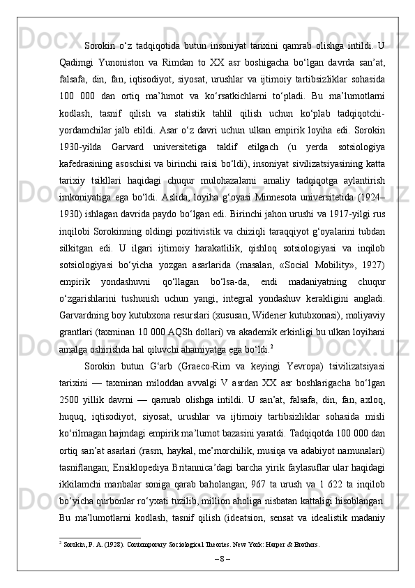 Sorokin   o‘z   tadqiqotida   butun   insoniyat   tarixini   qamrab   olishga   intildi.   U
Qadimgi   Yunoniston   va   Rimdan   to   XX   asr   boshigacha   bo‘lgan   davrda   san’at,
falsafa,   din,   fan,   iqtisodiyot,   siyosat,   urushlar   va   ijtimoiy   tartibsizliklar   sohasida
100   000   dan   ortiq   ma’lumot   va   ko‘rsatkichlarni   to‘pladi.   Bu   ma’lumotlarni
kodlash,   tasnif   qilish   va   statistik   tahlil   qilish   uchun   ko‘plab   tadqiqotchi-
yordamchilar   jalb   etildi.   Asar   o‘z   davri   uchun   ulkan   empirik   loyiha   edi.   Sorokin
1930-yilda   Garvard   universitetiga   taklif   etilgach   (u   yerda   sotsiologiya
kafedrasining asoschisi  va birinchi raisi  bo‘ldi), insoniyat  sivilizatsiyasining  katta
tarixiy   tsikllari   haqidagi   chuqur   mulohazalarni   amaliy   tadqiqotga   aylantirish
imkoniyatiga   ega   bo‘ldi.   Aslida,   loyiha   g‘oyasi   Minnesota   universitetida   (1924–
1930) ishlagan davrida paydo bo‘lgan edi. Birinchi jahon urushi va 1917-yilgi rus
inqilobi   Sorokinning   oldingi   pozitivistik   va   chiziqli   taraqqiyot   g‘oyalarini   tubdan
silkitgan   edi.   U   ilgari   ijtimoiy   harakatlilik,   qishloq   sotsiologiyasi   va   inqilob
sotsiologiyasi   bo‘yicha   yozgan   asarlarida   (masalan,   «Social   Mobility»,   1927)
empirik   yondashuvni   qo‘llagan   bo‘lsa-da,   endi   madaniyatning   chuqur
o‘zgarishlarini   tushunish   uchun   yangi,   integral   yondashuv   kerakligini   angladi.
Garvardning boy kutubxona resurslari (xususan, Widener kutubxonasi), moliyaviy
grantlari (taxminan 10 000 AQSh dollari) va akademik erkinligi bu ulkan loyihani
amalga oshirishda hal qiluvchi ahamiyatga ega bo‘ldi. 2
Sorokin   butun   G‘arb   (Graeco-Rim   va   keyingi   Yevropa)   tsivilizatsiyasi
tarixini   —   taxminan   miloddan   avvalgi   V   asrdan   XX   asr   boshlarigacha   bo‘lgan
2500   yillik   davrni   —   qamrab   olishga   intildi.   U   san’at,   falsafa,   din,   fan,   axloq,
huquq,   iqtisodiyot,   siyosat,   urushlar   va   ijtimoiy   tartibsizliklar   sohasida   misli
ko‘rilmagan hajmdagi empirik ma’lumot bazasini yaratdi. Tadqiqotda 100 000 dan
ortiq san’at asarlari (rasm, haykal, me’morchilik, musiqa va adabiyot namunalari)
tasniflangan;   Ensiklopediya  Britannica’dagi   barcha  yirik faylasuflar  ular  haqidagi
ikkilamchi   manbalar   soniga   qarab   baholangan;   967   ta   urush   va   1   622   ta   inqilob
bo‘yicha qurbonlar ro‘yxati tuzilib, million aholiga nisbatan kattaligi hisoblangan.
Bu   ma’lumotlarni   kodlash,   tasnif   qilish   (ideatsion,   sensat   va   idealistik   madaniy
2
 Sorokin, P. A. (1928). Contemporary Sociological Theories. New York: Harper & Brothers.
–  8  – 
