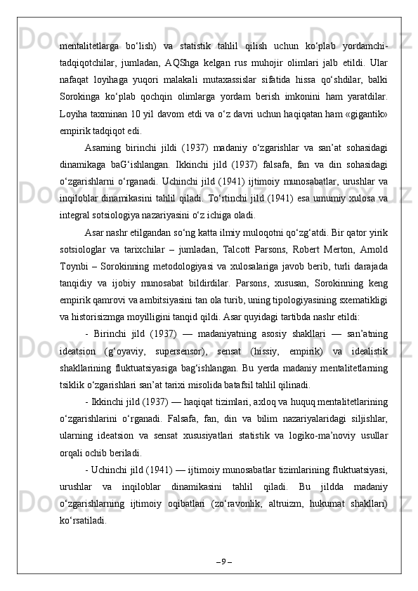 mentalitetlarga   bo‘lish)   va   statistik   tahlil   qilish   uchun   ko‘plab   yordamchi-
tadqiqotchilar,   jumladan,   AQShga   kelgan   rus   muhojir   olimlari   jalb   etildi.   Ular
nafaqat   loyihaga   yuqori   malakali   mutaxassislar   sifatida   hissa   qo‘shdilar,   balki
Sorokinga   ko‘plab   qochqin   olimlarga   yordam   berish   imkonini   ham   yaratdilar.
Loyiha taxminan 10 yil davom etdi va o‘z davri uchun haqiqatan ham «gigantik»
empirik tadqiqot edi.
Asarning   birinchi   jildi   (1937)   madaniy   o‘zgarishlar   va   san’at   sohasidagi
dinamikaga   baG‘ishlangan.   Ikkinchi   jild   (1937)   falsafa,   fan   va   din   sohasidagi
o‘zgarishlarni   o‘rganadi.   Uchinchi   jild   (1941)   ijtimoiy   munosabatlar,   urushlar   va
inqiloblar   dinamikasini   tahlil   qiladi. To‘rtinchi  jild  (1941)  esa   umumiy  xulosa  va
integral sotsiologiya nazariyasini o‘z ichiga oladi.
Asar nashr etilgandan so‘ng katta ilmiy muloqotni qo‘zg‘atdi. Bir qator yirik
sotsiologlar   va   tarixchilar   –   jumladan,   Talcott   Parsons,   Robert   Merton,   Arnold
Toynbi   –   Sorokinning   metodologiyasi   va   xulosalariga   javob   berib,   turli   darajada
tanqidiy   va   ijobiy   munosabat   bildirdilar.   Parsons,   xususan,   Sorokinning   keng
empirik qamrovi va ambitsiyasini tan ola turib, uning tipologiyasining sxematikligi
va historisizmga moyilligini tanqid qildi. Asar quyidagi tartibda nashr etildi:
-   Birinchi   jild   (1937)   —   madaniyatning   asosiy   shakllari   —   san’atning
ideatsion   (g‘oyaviy,   supersensor),   sensat   (hissiy,   empirik)   va   idealistik
shakllarining   fluktuatsiyasiga   bag‘ishlangan.   Bu   yerda   madaniy   mentalitetlarning
tsiklik o‘zgarishlari san’at tarixi misolida batafsil tahlil qilinadi.
- Ikkinchi jild (1937) — haqiqat tizimlari, axloq va huquq mentalitetlarining
o‘zgarishlarini   o‘rganadi.   Falsafa,   fan,   din   va   bilim   nazariyalaridagi   siljishlar,
ularning   ideatsion   va   sensat   xususiyatlari   statistik   va   logiko-ma’noviy   usullar
orqali ochib beriladi.
- Uchinchi jild (1941) — ijtimoiy munosabatlar tizimlarining fluktuatsiyasi,
urushlar   va   inqiloblar   dinamikasini   tahlil   qiladi.   Bu   jildda   madaniy
o‘zgarishlarning   ijtimoiy   oqibatlari   (zo‘ravonlik,   altruizm,   hukumat   shakllari)
ko‘rsatiladi.
–  9  – 