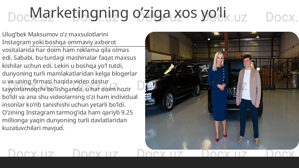 Marketingning o’ziga xos yo’li
 
Ulug’bek Maksumov o’z maxsulotlarini 
Instagram yoki boshqa ommaviy axborot 
vositalarida har doim ham reklama qila olmas 
edi. Sababi, bu turdagi mashinalar faqat maxsus 
kishilar uchun edi. Lekin u boshqa yo’l tutdi, 
dunyoning turli mamlakatlaridan kelga blogerlar 
u va uning firmasi haqida video dastur 
tayyorlamoqchi bo’lishganda, u har doim hozir 
bo’ldi va ana shu videolarning o’zi ham individual 
insonlar ko’rib tanishishi uchun yetarli bo’ldi. 
O’zining Instagram tarmog’ida ham qariyb 9.25 
millionga yaqin dunyoning turli davlatlaridan 
kuzatuvchilari mavjud. 