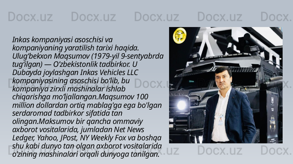 Inkas kompaniyasi asoschisi va 
kompaniyaning yaratilish tarixi haqida.
Ulugʻbekxon Maqsumov (1979-yil 9-sentyabrda 
tugʻilgan) — O’zbekistonlik tadbirkor. U 
Dubayda joylashgan Inkas Vehicles LLC 
kompaniyasining asoschisi boʻlib, bu 
kompaniya zirxli mashinalar ishlab 
chiqarishga mo’ljallangan.Maqsumov 100 
million dollardan ortiq mablag'ga ega bo'lgan 
serdaromad tadbirkor sifatida tan 
olingan.Maksumov bir qancha ommaviy 
axborot vositalarida, jumladan Net News 
Ledger, Yahoo, JPost, NY Weekly Fox va boshqa 
shu kabi dunyo tan olgan axborot vositalarida 
o’zining mashinalari orqali dunyoga tanilgan. 