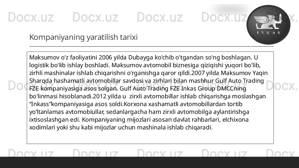 Kompaniyaning yaratilish tarixi
 
Ma k sumov o'z faoliyatini 2006 yilda Dubayga ko'chib o'tgandan so'ng boshlagan. U 
logistik bo'lib ishlay boshladi. Ma k sumov avtomobil biznesiga  qiziqishi yuqori  bo'lib, 
zirhli mashinalar ishlab chiqarishni o'rganishga qaror qildi.2007 yilda Maksumov Yaqin 
Sharqda hashamatli avtomobillar savdosi va zirhlari bilan mashhur Gulf Auto Trading 
FZE kompaniyasiga asos solgan. Gulf Auto Trading FZE Inkas Group DMCCning 
bo'linmasi hisoblanadi. 2012 yilda u  zirxli avtomobillar ishlab chiqarishga moslashgan 
“Inkass”kompaniyasiga asos soldi.Korxona xashamatli avtomobillardan tortib 
yo’ltanlamas avtomobiullar, sedanlargacha ham zirxli avtomobilga aylantirishga 
ixtisoslashgan edi. Kompaniyaning mijozlari asosan davlat rahbarlari, elchixona 
xodimlari yoki shu kabi mijozlar uchun mashinala ishlab chiqaradi.  