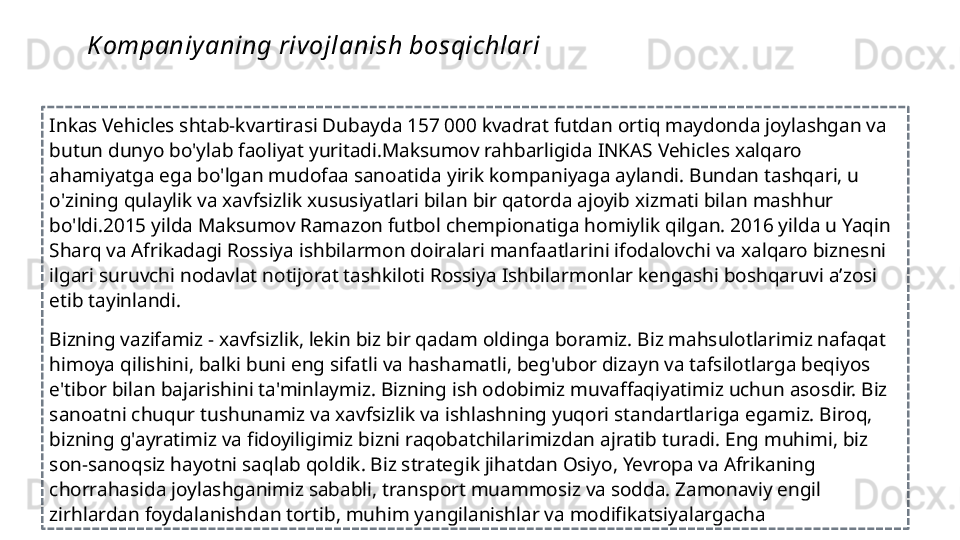  
Inkas Vehicles shtab-kvartirasi Dubayda 157 000 kvadrat futdan ortiq maydonda joylashgan va 
butun dunyo bo'ylab faoliyat yuritadi.Maksumov rahbarligida INKAS Vehicles xalqaro 
ahamiyatga ega bo'lgan mudofaa sanoatida  yirik kompaniya ga aylandi. Bundan tashqari, u  
o'zining qulaylik va xavfsizlik xususiyatlari bilan bir qatorda ajoyib xizmati bilan mashhur 
bo'ldi .2015 yilda Maksumov Ramazon futbol chempionatiga homiylik qilgan. 2016 yilda u Yaqin 
Sharq va Afrikadagi Rossiya ishbilarmon doiralari manfaatlarini ifodalovchi va xalqaro biznesni 
ilgari suruvchi nodavlat notijorat tashkiloti Rossiya Ishbilarmonlar kengashi boshqaruvi aʼzosi 
etib tayinlandi.
 
Bizning vazifamiz - xavfsizlik, lekin biz bir qadam oldinga boramiz. Biz mahsulotlarimiz nafaqat 
himoya qilishini, balki buni eng sifatli va hashamatli, beg'ubor dizayn va tafsilotlarga beqiyos 
e'tibor bilan bajarishini ta'minlaymiz. Bizning ish odobimiz muvaffaqiyatimiz uchun asosdir. Biz 
sanoatni chuqur tushunamiz va xavfsizlik va ishlashning yuqori standartlariga egamiz. Biroq, 
bizning g'ayratimiz va fidoyiligimiz bizni raqobatchilarimizdan ajratib turadi. Eng muhimi, biz 
son-sanoqsiz hayotni saqlab qoldik. Biz strategik jihatdan Osiyo, Yevropa va Afrikaning 
chorrahasida joylashganimiz sababli, transport muammosiz va sodda. Zamonaviy engil 
zirhlardan foydalanishdan tortib, muhim yangilanishlar va modifikatsiyalargacha Kompaniy aning rivojlanish bosqichlari 