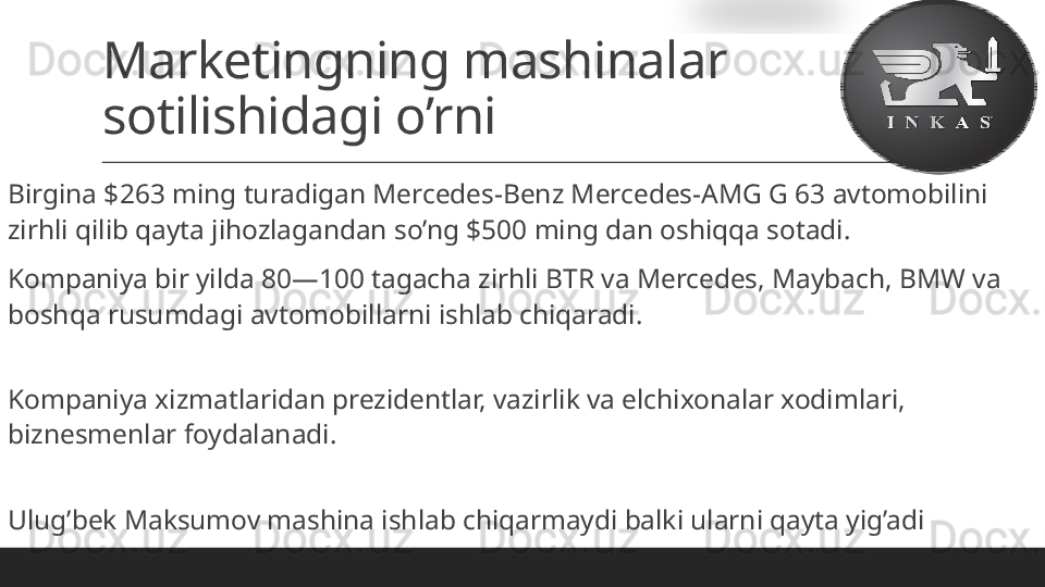 Marketingning mashinalar 
sotilishidagi o’rni
 
Birgina $263 ming turadigan Mercedes-Benz Mercedes-AMG G 63 avtomobilini 
zirhli qilib qayta jihozlagandan so’ng $500 ming dan oshiqqa sotadi.
 
Kompaniya bir yilda 80—100 tagacha zirhli BTR va Mercedes, Maybach, BMW va 
boshqa rusumdagi avtomobillarni ishlab chiqaradi.
 
Kompaniya xizmatlaridan prezidentlar, vazirlik va elchixonalar xodimlari, 
biznesmenlar foydalanadi.
 
Ulug’bek Maksumov mashina ishlab chiqarmaydi balki ularni qayta yig’adi  