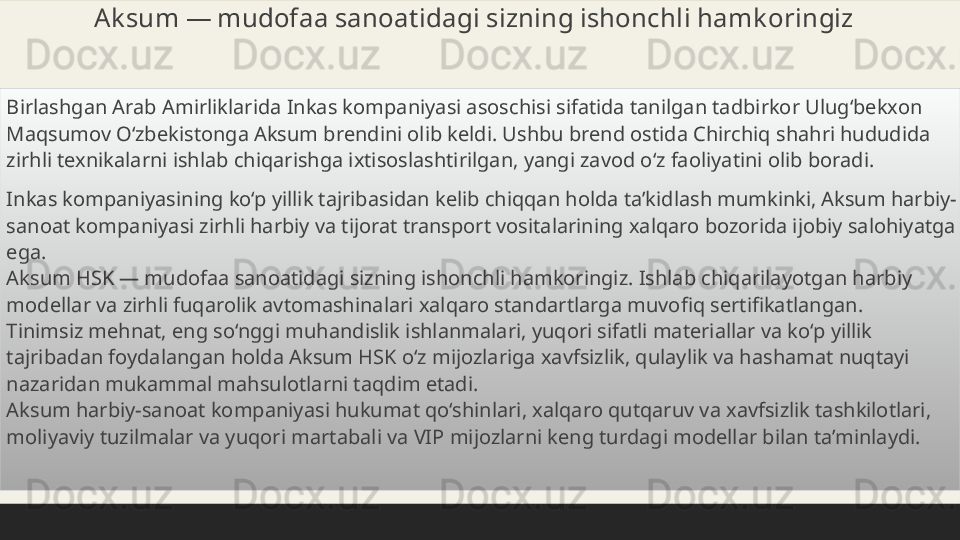 Ak sum — mudofaa sanoatidagi sizning ishonchli hamk oringiz
 
Birlashgan Arab Amirliklarida Inkas kompaniyasi asoschisi sifatida tanilgan tadbirkor Ulug‘bekxon 
Maqsumov O‘zbekistonga Aksum brendini olib keldi. Ushbu brend ostida Chirchiq shahri hududida 
zirhli texnikalarni ishlab chiqarishga ixtisoslashtirilgan, yangi zavod o‘z faoliyatini olib boradi.
 
Inkas kompaniyasining ko‘p yillik tajribasidan kelib chiqqan holda ta’kidlash mumkinki, Aksum harbiy-
sanoat kompaniyasi zirhli harbiy va tijorat transport vositalarining xalqaro bozorida ijobiy salohiyatga 
ega.
Aksum HSK — mudofaa sanoatidagi sizning ishonchli hamkoringiz. Ishlab chiqarilayotgan harbiy 
modellar va zirhli fuqarolik avtomashinalari xalqaro standartlarga muvofiq sertifikatlangan.
Tinimsiz mehnat, eng so‘nggi muhandislik ishlanmalari, yuqori sifatli materiallar va ko‘p yillik 
tajribadan foydalangan holda Aksum HSK o‘z mijozlariga xavfsizlik, qulaylik va hashamat nuqtayi 
nazaridan mukammal mahsulotlarni taqdim etadi.
Aksum harbiy-sanoat kompaniyasi hukumat qo‘shinlari, xalqaro qutqaruv va xavfsizlik tashkilotlari, 
moliyaviy tuzilmalar va yuqori martabali va VIP mijozlarni keng turdagi modellar bilan ta’minlaydi. 