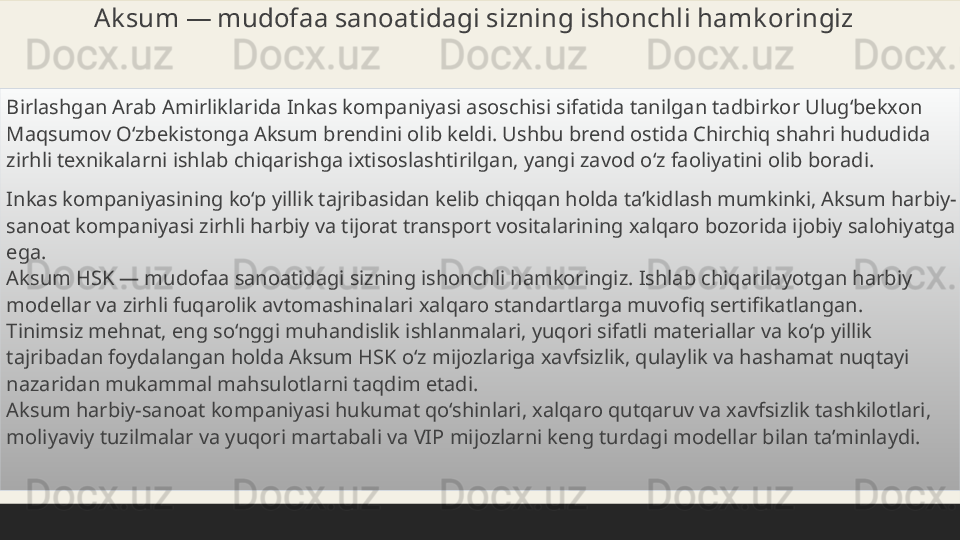 Ak sum — mudofaa sanoatidagi sizning ishonchli hamk oringiz
 
Birlashgan Arab Amirliklarida Inkas kompaniyasi asoschisi sifatida tanilgan tadbirkor Ulug‘bekxon 
Maqsumov O‘zbekistonga Aksum brendini olib keldi. Ushbu brend ostida Chirchiq shahri hududida 
zirhli texnikalarni ishlab chiqarishga ixtisoslashtirilgan, yangi zavod o‘z faoliyatini olib boradi.
 
Inkas kompaniyasining ko‘p yillik tajribasidan kelib chiqqan holda ta’kidlash mumkinki, Aksum harbiy-
sanoat kompaniyasi zirhli harbiy va tijorat transport vositalarining xalqaro bozorida ijobiy salohiyatga 
ega.
Aksum HSK — mudofaa sanoatidagi sizning ishonchli hamkoringiz. Ishlab chiqarilayotgan harbiy 
modellar va zirhli fuqarolik avtomashinalari xalqaro standartlarga muvofiq sertifikatlangan.
Tinimsiz mehnat, eng so‘nggi muhandislik ishlanmalari, yuqori sifatli materiallar va ko‘p yillik 
tajribadan foydalangan holda Aksum HSK o‘z mijozlariga xavfsizlik, qulaylik va hashamat nuqtayi 
nazaridan mukammal mahsulotlarni taqdim etadi.
Aksum harbiy-sanoat kompaniyasi hukumat qo‘shinlari, xalqaro qutqaruv va xavfsizlik tashkilotlari, 
moliyaviy tuzilmalar va yuqori martabali va VIP mijozlarni keng turdagi modellar bilan ta’minlaydi.