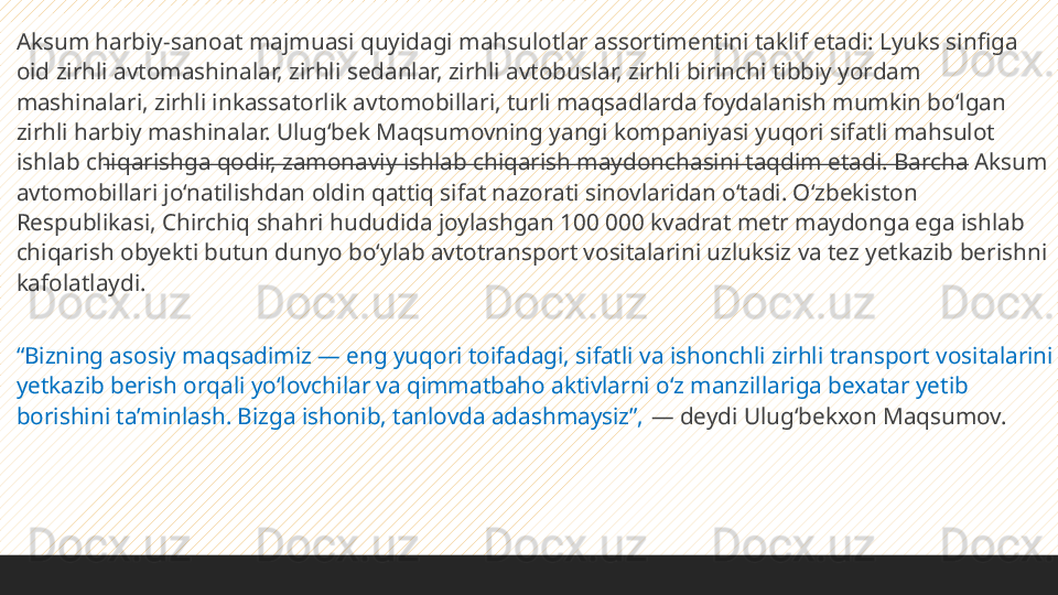  
Aksum harbiy-sanoat majmuasi quyidagi mahsulotlar assortimentini taklif etadi: Lyuks sinfiga 
oid zirhli avtomashinalar, zirhli sedanlar, zirhli avtobuslar, zirhli birinchi tibbiy yordam 
mashinalari, zirhli inkassatorlik avtomobillari, turli maqsadlarda foydalanish mumkin bo‘lgan 
zirhli harbiy mashinalar. Ulug‘bek Maqsumovning yangi kompaniyasi yuqori sifatli mahsulot 
ishlab chiqarishga qodir, zamonaviy ishlab chiqarish maydonchasini taqdim etadi. Barcha Aksum 
avtomobillari jo‘natilishdan oldin qattiq sifat nazorati sinovlaridan o‘tadi. O‘zbekiston 
Respublikasi, Chirchiq shahri hududida joylashgan 100 000 kvadrat metr maydonga ega ishlab 
chiqarish obyekti butun dunyo bo‘ylab avtotransport vositalarini uzluksiz va tez yetkazib berishni 
kafolatlaydi.
 
“ Bizning asosiy maqsadimiz — eng yuqori toifadagi, sifatli va ishonchli zirhli transport vositalarini 
yetkazib berish orqali yo‘lovchilar va qimmatbaho aktivlarni o‘z manzillariga bexatar yetib 
borishini ta’minlash. Bizga ishonib, tanlovda adashmaysiz”,  — deydi Ulug‘bekxon Maqsumov. 