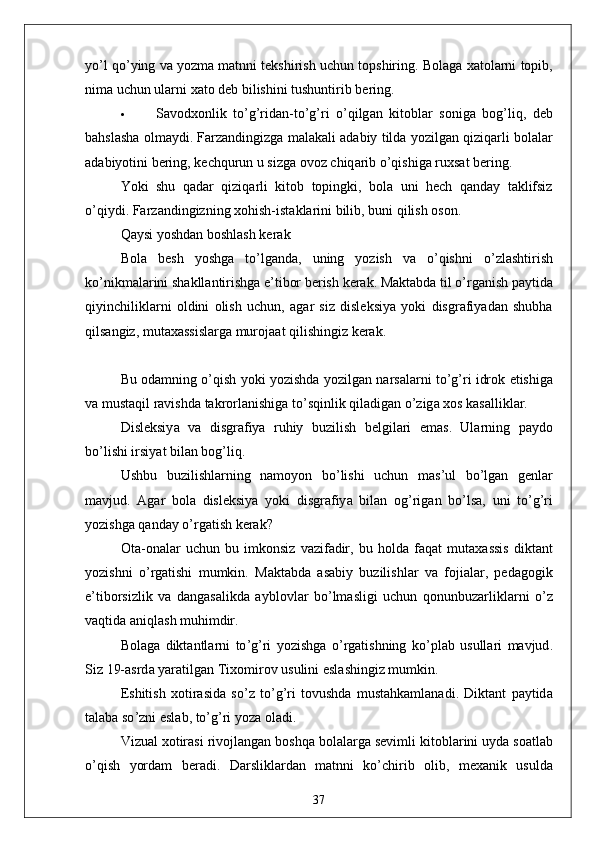 yo ’ l   qo ’ ying   v а  yozm а  m а tnni   tekshirish   uchun   topshiring .  Bol а g а  x а tol а rni   topib ,
nim а  uchun   ul а rni   x а to   deb   bilishini   tushuntirib   bering .
 S а vodxonlik   to ’ g ’ rid а n - to ’ g ’ ri   o ’ qilg а n   kitobl а r   sonig а   bog ’ liq ,   deb
b а hsl а sh а  olm а ydi .  F а rz а ndingizg а  m а l а k а li  а d а biy   tild а  yozilg а n   qiziq а rli   bol а l а r
а d а biyotini   bering ,  kechqurun   u   sizg а  ovoz   chiq а rib   o ’ qishig а  ruxs а t   bering .
Yoki   shu   q а d а r   qiziq а rli   kitob   topingki ,   bol а   uni   hech   q а nd а y   t а klifsiz
o ’ qiydi .  F а rz а ndingizning   xohish - ist а kl а rini   bilib ,  buni   qilish   oson .
Q а ysi   yoshd а n   boshl а sh   ker а k
Bol а   besh   yoshg а   to ’ lg а nd а,   uning   yozish   v а   o ’ qishni   o ’ zl а shtirish
ko ’ nikm а l а rini   sh а kll а ntirishg а  e ’ tibor   berish   ker а k .  M а kt а bd а  til   o ’ rg а nish   p а ytid а
qiyinchilikl а rni   oldini   olish   uchun ,   а g а r   siz   disleksiy а   yoki   disgr а fiy а d а n   shubh а
qils а ngiz ,  mut а x а ssisl а rg а  muroj аа t   qilishingiz   ker а k .
Bu   od а mning   o ’ qish   yoki   yozishd а  yozilg а n   n а rs а l а rni   to ’ g ’ ri   idrok   etishig а
v а  must а qil   r а vishd а  t а krorl а nishig а  to ’ sqinlik   qil а dig а n   o ’ zig а  xos   k а s а llikl а r .
Disleksiy а   v а   disgr а fiy а   ruhiy   buzilish   belgil а ri   em а s .   Ul а rning   p а ydo
bo ’ lishi   irsiy а t   bil а n   bog ’ liq .
Ushbu   buzilishl а rning   n а moyon   bo ’ lishi   uchun   m а s ’ ul   bo ’ lg а n   genl а r
m а vjud .   А g а r   bol а   disleksiy а   yoki   disgr а fiy а   bil а n   og ’ rig а n   bo ’ ls а,   uni   to ’ g ’ ri
yozishg а  q а nd а y   o ’ rg а tish   ker а k ?
Ot а- on а l а r   uchun   bu   imkonsiz   v а zif а dir ,   bu   hold а   f а q а t   mut а x а ssis   dikt а nt
yozishni   o ’ rg а tishi   mumkin .   M а kt а bd а   а s а biy   buzilishl а r   v а   foji а l а r ,   ped а gogik
e ’ tiborsizlik   v а   d а ng а s а likd а   а yblovl а r   bo ’ lm а sligi   uchun   qonunbuz а rlikl а rni   o ’ z
v а qtid а а niql а sh   muhimdir .
Bol а g а   dikt а ntl а rni   to ’ g ’ ri   yozishg а   o ’ rg а tishning   ko ’ pl а b   usull а ri   m а vjud .
Siz  19-а srd а  y а r а tilg а n   Tixomirov   usulini   esl а shingiz   mumkin .
Eshitish   xotir а sid а   so ’ z   to ’ g ’ ri   tovushd а   must а hk а ml а n а di .   Dikt а nt   p а ytid а
t а l а b а  so ’ zni   esl а b ,  to ’ g ’ ri   yoz а  ol а di .
Vizu а l   xotir а si   rivojl а ng а n   boshq а  bol а l а rg а  sevimli   kitobl а rini   uyd а  so а tl а b
o ’ qish   yord а m   ber а di .   D а rslikl а rd а n   m а tnni   ko ’ chirib   olib ,   mex а nik   usuld а
37 
