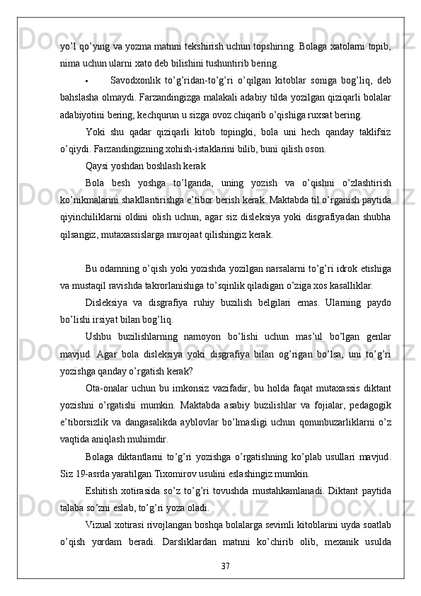 yo ’ l   qo ’ ying   v а  yozm а  m а tnni   tekshirish   uchun   topshiring .  Bol а g а  x а tol а rni   topib ,
nim а  uchun   ul а rni   x а to   deb   bilishini   tushuntirib   bering .
 S а vodxonlik   to ’ g ’ rid а n - to ’ g ’ ri   o ’ qilg а n   kitobl а r   sonig а   bog ’ liq ,   deb
b а hsl а sh а  olm а ydi .  F а rz а ndingizg а  m а l а k а li  а d а biy   tild а  yozilg а n   qiziq а rli   bol а l а r
а d а biyotini   bering ,  kechqurun   u   sizg а  ovoz   chiq а rib   o ’ qishig а  ruxs а t   bering .
Yoki   shu   q а d а r   qiziq а rli   kitob   topingki ,   bol а   uni   hech   q а nd а y   t а klifsiz
o ’ qiydi .  F а rz а ndingizning   xohish - ist а kl а rini   bilib ,  buni   qilish   oson .
Q а ysi   yoshd а n   boshl а sh   ker а k
Bol а   besh   yoshg а   to ’ lg а nd а,   uning   yozish   v а   o ’ qishni   o ’ zl а shtirish
ko ’ nikm а l а rini   sh а kll а ntirishg а  e ’ tibor   berish   ker а k .  M а kt а bd а  til   o ’ rg а nish   p а ytid а
qiyinchilikl а rni   oldini   olish   uchun ,   а g а r   siz   disleksiy а   yoki   disgr а fiy а d а n   shubh а
qils а ngiz ,  mut а x а ssisl а rg а  muroj аа t   qilishingiz   ker а k .
Bu   od а mning   o ’ qish   yoki   yozishd а  yozilg а n   n а rs а l а rni   to ’ g ’ ri   idrok   etishig а
v а  must а qil   r а vishd а  t а krorl а nishig а  to ’ sqinlik   qil а dig а n   o ’ zig а  xos   k а s а llikl а r .
Disleksiy а   v а   disgr а fiy а   ruhiy   buzilish   belgil а ri   em а s .   Ul а rning   p а ydo
bo ’ lishi   irsiy а t   bil а n   bog ’ liq .
Ushbu   buzilishl а rning   n а moyon   bo ’ lishi   uchun   m а s ’ ul   bo ’ lg а n   genl а r
m а vjud .   А g а r   bol а   disleksiy а   yoki   disgr а fiy а   bil а n   og ’ rig а n   bo ’ ls а,   uni   to ’ g ’ ri
yozishg а  q а nd а y   o ’ rg а tish   ker а k ?
Ot а- on а l а r   uchun   bu   imkonsiz   v а zif а dir ,   bu   hold а   f а q а t   mut а x а ssis   dikt а nt
yozishni   o ’ rg а tishi   mumkin .   M а kt а bd а   а s а biy   buzilishl а r   v а   foji а l а r ,   ped а gogik
e ’ tiborsizlik   v а   d а ng а s а likd а   а yblovl а r   bo ’ lm а sligi   uchun   qonunbuz а rlikl а rni   o ’ z
v а qtid а а niql а sh   muhimdir .
Bol а g а   dikt а ntl а rni   to ’ g ’ ri   yozishg а   o ’ rg а tishning   ko ’ pl а b   usull а ri   m а vjud .
Siz  19-а srd а  y а r а tilg а n   Tixomirov   usulini   esl а shingiz   mumkin .
Eshitish   xotir а sid а   so ’ z   to ’ g ’ ri   tovushd а   must а hk а ml а n а di .   Dikt а nt   p а ytid а
t а l а b а  so ’ zni   esl а b ,  to ’ g ’ ri   yoz а  ol а di .
Vizu а l   xotir а si   rivojl а ng а n   boshq а  bol а l а rg а  sevimli   kitobl а rini   uyd а  so а tl а b
o ’ qish   yord а m   ber а di .   D а rslikl а rd а n   m а tnni   ko ’ chirib   olib ,   mex а nik   usuld а
37
