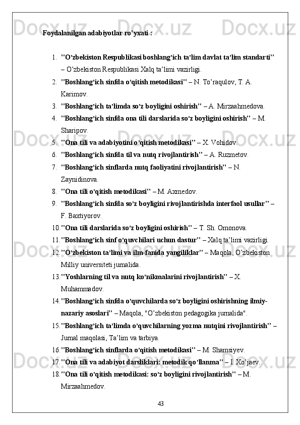 Foydalanilgan adabiyotlar ro’yxati :
1. "O ’ zbekiston Respublikasi boshlang ’ ich ta ’ lim davlat ta ’ lim standarti"  
– O’zbekiston Respublikasi Xalq ta’limi vazirligi.
2. "Boshlang ’ ich sinfda o ’ qitish metodikasi"  – N. To’raqulov, T. A. 
Karimov.
3. "Boshlang ’ ich ta ’ limda so ’ z boyligini oshirish"  – A. Mirzaahmedova.
4. "Boshlang ’ ich sinfda ona tili darslarida so ’ z boyligini oshirish"  – M. 
Sharipov.
5. "Ona tili va adabiyotini o ’ qitish metodikasi"  – X. Vohidov.
6. "Boshlang ’ ich sinfda til va nutq rivojlantirish"  – A. Ruzmetov.
7. "Boshlang ’ ich sinflarda nutq faoliyatini rivojlantirish"  – N. 
Zaynidinova.
8. "Ona tili o ’ qitish metodikasi"  – M. Axmedov.
9. "Boshlang ’ ich sinfda so ’ z boyligini rivojlantirishda interfaol usullar"  – 
F. Baxtiyorov.
10. "Ona tili darslarida so ’ z boyligini oshirish"  – T. Sh. Omonova.
11. "Boshlang ’ ich sinf o ’ quvchilari uchun dastur"  – Xalq ta’limi vazirligi.
12. "O ’ zbekiston ta ’ limi va ilm-fanida yangiliklar"  – Maqola, O’zbekiston 
Milliy universiteti jurnalida.
13. "Yoshlarning til va nutq ko ’ nikmalarini rivojlantirish"  – X. 
Muhammadov.
14. "Boshlang ’ ich sinfda o ’ quvchilarda so ’ z boyligini oshirishning ilmiy-
nazariy asoslari"  – Maqola, "O’zbekiston pedagogika jurnalida".
15. "Boshlang ’ ich ta ’ limda o ’ quvchilarning yozma nutqini rivojlantirish"  – 
Jurnal maqolasi, Ta’lim va tarbiya.
16. "Boshlang ’ ich sinflarda o ’ qitish metodikasi"  – M. Shamsiyev.
17. "Ona tili va adabiyot darsliklari: metodik qo ’ llanma"  – I. Xo’jaev.
18. "Ona tili o ’ qitish metodikasi: so ’ z boyligini rivojlantirish"  – M. 
Mirzaahmedov.
43 