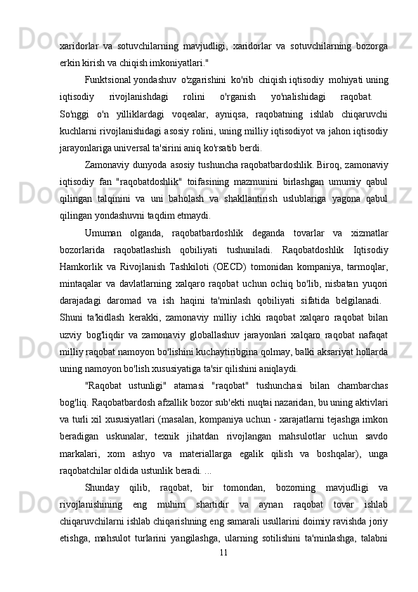 xaridorlar   va   sotuvchilarning   mavjudligi,   xaridorlar   va   sotuvchilarning   bozorga
erkin kirish va chiqish imkoniyatlari." 
Funktsional   yondashuv   o'zgarishini   ko'rib   chiqish   iqtisodiy   mohiyati   uning
iqtisodiy   rivojlanishdagi   rolini   o'rganish   yo'nalishidagi   raqobat.  
So'nggi   o'n   yilliklardagi   voqealar,   ayniqsa,   raqobatning   ishlab   chiqaruvchi
kuchlarni rivojlanishidagi asosiy rolini, uning milliy iqtisodiyot va jahon iqtisodiy
jarayonlariga universal ta'sirini aniq ko'rsatib berdi. 
Zamonaviy  dunyoda   asosiy   tushuncha   raqobatbardoshlik.   Biroq,  zamonaviy
iqtisodiy   fan   "raqobatdoshlik"   toifasining   mazmunini   birlashgan   umumiy   qabul
qilingan   talqinini   va   uni   baholash   va   shakllantirish   uslublariga   yagona   qabul
qilingan yondashuvni taqdim etmaydi. 
Umuman   olganda,   raqobatbardoshlik   deganda   tovarlar   va   xizmatlar
bozorlarida   raqobatlashish   qobiliyati   tushuniladi.   Raqobatdoshlik   Iqtisodiy
Hamkorlik   va   Rivojlanish   Tashkiloti   (OECD)   tomonidan   kompaniya,   tarmoqlar,
mintaqalar   va   davlatlarning   xalqaro   raqobat   uchun   ochiq   bo'lib,   nisbatan   yuqori
darajadagi   daromad   va   ish   haqini   ta'minlash   qobiliyati   sifatida   belgilanadi.  
Shuni   ta'kidlash   kerakki,   zamonaviy   milliy   ichki   raqobat   xalqaro   raqobat   bilan
uzviy   bog'liqdir   va   zamonaviy   globallashuv   jarayonlari   xalqaro   raqobat   nafaqat
milliy raqobat namoyon bo'lishini kuchaytiribgina qolmay, balki aksariyat hollarda
uning namoyon bo'lish xususiyatiga ta'sir qilishini aniqlaydi. 
"Raqobat   ustunligi"   atamasi   "raqobat"   tushunchasi   bilan   chambarchas
bog'liq.   Raqobatbardosh   afzallik   bozor sub'ekti nuqtai nazaridan, bu uning aktivlari
va turli xil xususiyatlari (masalan, kompaniya uchun - xarajatlarni tejashga imkon
beradigan   uskunalar,   texnik   jihatdan   rivojlangan   mahsulotlar   uchun   savdo
markalari,   xom   ashyo   va   materiallarga   egalik   qilish   va   boshqalar),   unga
raqobatchilar oldida ustunlik beradi. ... 
Shunday   qilib,   raqobat,   bir   tomondan,   bozorning   mavjudligi   va
rivojlanishining   eng   muhim   shartidir   va   aynan   raqobat   tovar   ishlab
chiqaruvchilarni ishlab chiqarishning eng samarali usullarini doimiy ravishda joriy
etishga,   mahsulot   turlarini   yangilashga,   ularning   sotilishini   ta'minlashga,   talabni
11 