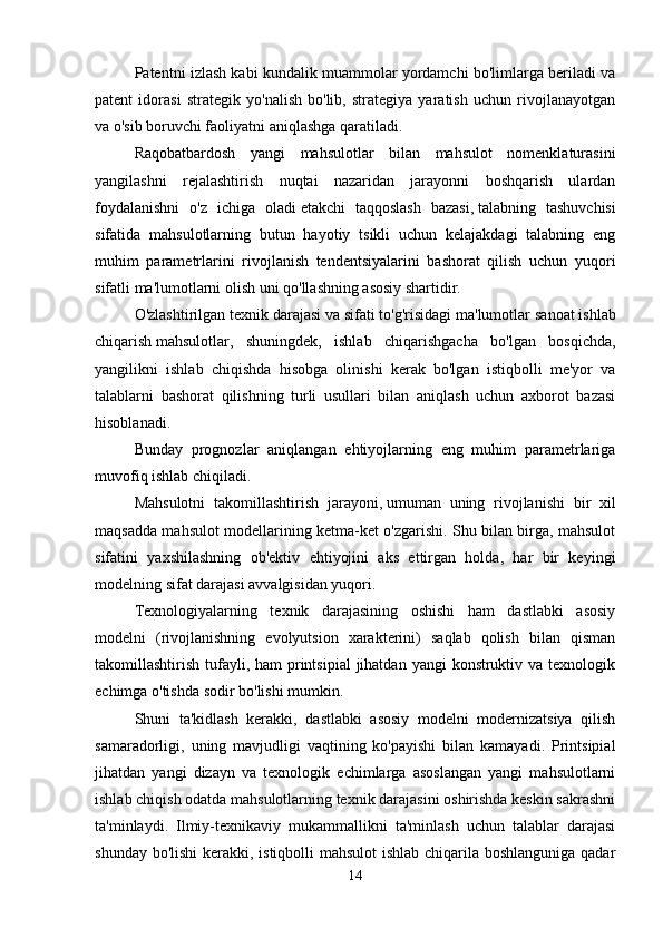 Patentni izlash kabi kundalik muammolar yordamchi bo'limlarga beriladi va
patent   idorasi   strategik   yo'nalish   bo'lib,   strategiya   yaratish   uchun   rivojlanayotgan
va o'sib boruvchi faoliyatni aniqlashga qaratiladi. 
Raqobatbardosh   yangi   mahsulotlar   bilan   mahsulot   nomenklaturasini
yangilashni   rejalashtirish   nuqtai   nazaridan   jarayonni   boshqarish   ulardan
foydalanishni   o'z   ichiga   oladi   etakchi   taqqoslash   bazasi,   talabning   tashuvchisi
sifatida   mahsulotlarning   butun   hayotiy   tsikli   uchun   kelajakdagi   talabning   eng
muhim   parametrlarini   rivojlanish   tendentsiyalarini   bashorat   qilish   uchun   yuqori
sifatli ma'lumotlarni olish uni qo'llashning asosiy shartidir. 
O'zlashtirilgan texnik darajasi va sifati to'g'risidagi ma'lumotlar   sanoat ishlab
chiqarish   mahsulotlar,   shuningdek,   ishlab   chiqarishgacha   bo'lgan   bosqichda,
yangilikni   ishlab   chiqishda   hisobga   olinishi   kerak   bo'lgan   istiqbolli   me'yor   va
talablarni   bashorat   qilishning   turli   usullari   bilan   aniqlash   uchun   axborot   bazasi
hisoblanadi. 
Bunday   prognozlar   aniqlangan   ehtiyojlarning   eng   muhim   parametrlariga
muvofiq ishlab chiqiladi. 
Mahsulotni   takomillashtirish   jarayoni,   umuman   uning   rivojlanishi   bir   xil
maqsadda mahsulot modellarining ketma-ket o'zgarishi. Shu bilan birga, mahsulot
sifatini   yaxshilashning   ob'ektiv   ehtiyojini   aks   ettirgan   holda,   har   bir   keyingi
modelning sifat darajasi avvalgisidan yuqori. 
Texnologiyalarning   texnik   darajasining   oshishi   ham   dastlabki   asosiy
modelni   (rivojlanishning   evolyutsion   xarakterini)   saqlab   qolish   bilan   qisman
takomillashtirish tufayli, ham  printsipial  jihatdan  yangi  konstruktiv va  texnologik
echimga o'tishda sodir bo'lishi mumkin. 
Shuni   ta'kidlash   kerakki,   dastlabki   asosiy   modelni   modernizatsiya   qilish
samaradorligi,   uning   mavjudligi   vaqtining   ko'payishi   bilan   kamayadi.   Printsipial
jihatdan   yangi   dizayn   va   texnologik   echimlarga   asoslangan   yangi   mahsulotlarni
ishlab chiqish odatda mahsulotlarning texnik darajasini oshirishda keskin sakrashni
ta'minlaydi.   Ilmiy-texnikaviy   mukammallikni   ta'minlash   uchun   talablar   darajasi
shunday bo'lishi  kerakki, istiqbolli mahsulot  ishlab chiqarila boshlanguniga qadar
14 