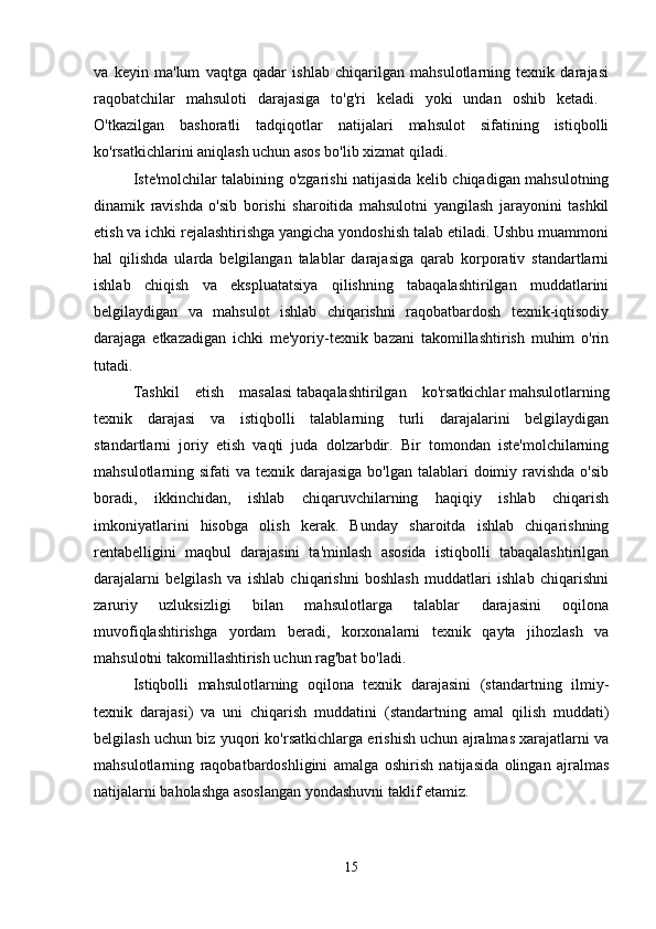 va   keyin   ma'lum   vaqtga   qadar   ishlab   chiqarilgan   mahsulotlarning   texnik   darajasi
raqobatchilar   mahsuloti   darajasiga   to'g'ri   keladi   yoki   undan   oshib   ketadi.  
O'tkazilgan   bashoratli   tadqiqotlar   natijalari   mahsulot   sifatining   istiqbolli
ko'rsatkichlarini aniqlash uchun asos bo'lib xizmat qiladi. 
Iste'molchilar talabining o'zgarishi natijasida kelib chiqadigan mahsulotning
dinamik   ravishda   o'sib   borishi   sharoitida   mahsulotni   yangilash   jarayonini   tashkil
etish va ichki rejalashtirishga yangicha yondoshish talab etiladi. Ushbu muammoni
hal   qilishda   ularda   belgilangan   talablar   darajasiga   qarab   korporativ   standartlarni
ishlab   chiqish   va   ekspluatatsiya   qilishning   tabaqalashtirilgan   muddatlarini
belgilaydigan   va   mahsulot   ishlab   chiqarishni   raqobatbardosh   texnik-iqtisodiy
darajaga   etkazadigan   ichki   me'yoriy-texnik   bazani   takomillashtirish   muhim   o'rin
tutadi. 
Tashkil   etish   masalasi   tabaqalashtirilgan   ko'rsatkichlar   mahsulotlarning
texnik   darajasi   va   istiqbolli   talablarning   turli   darajalarini   belgilaydigan
standartlarni   joriy   etish   vaqti   juda   dolzarbdir.   Bir   tomondan   iste'molchilarning
mahsulotlarning sifati  va texnik darajasiga  bo'lgan talablari  doimiy ravishda  o'sib
boradi,   ikkinchidan,   ishlab   chiqaruvchilarning   haqiqiy   ishlab   chiqarish
imkoniyatlarini   hisobga   olish   kerak.   Bunday   sharoitda   ishlab   chiqarishning
rentabelligini   maqbul   darajasini   ta'minlash   asosida   istiqbolli   tabaqalashtirilgan
darajalarni   belgilash   va   ishlab   chiqarishni   boshlash   muddatlari   ishlab   chiqarishni
zaruriy   uzluksizligi   bilan   mahsulotlarga   talablar   darajasini   oqilona
muvofiqlashtirishga   yordam   beradi,   korxonalarni   texnik   qayta   jihozlash   va
mahsulotni takomillashtirish uchun rag'bat bo'ladi. 
Istiqbolli   mahsulotlarning   oqilona   texnik   darajasini   (standartning   ilmiy-
texnik   darajasi)   va   uni   chiqarish   muddatini   (standartning   amal   qilish   muddati)
belgilash uchun biz yuqori ko'rsatkichlarga erishish uchun ajralmas xarajatlarni va
mahsulotlarning   raqobatbardoshligini   amalga   oshirish   natijasida   olingan   ajralmas
natijalarni baholashga asoslangan yondashuvni taklif etamiz. 
15 
