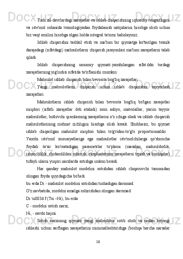 Turli xil davrlardagi xarajatlar va ishlab chiqarishning iqtisodiy tengsizligini
va   iste'mol   sohasida   texnologiyadan   foydalanish   natijalarini   hisobga   olish   uchun
biz vaqt omilini hisobga olgan holda integral ta'sirni baholaymiz. 
Ishlab   chiqarishni   tashkil   etish   va   ma'lum   bir   qiymatga   ko'tarilgan   texnik
darajadagi (sifatdagi) mahsulotlarni chiqarish jarayonlari ma'lum xarajatlarni talab
qiladi. 
Ishlab   chiqarishning   umumiy   qiymati   yaxshilangan   sifat   ikki   turdagi
xarajatlarning yig'indisi sifatida ta'riflanishi mumkin: 
Mahsulot ishlab chiqarish bilan bevosita bog'liq xarajatlar; 
Yangi   mahsulotlarni   chiqarish   uchun   ishlab   chiqarishni   tayyorlash
xarajatlari. 
Mahsulotlarni   ishlab   chiqarish   bilan   bevosita   bog'liq   bo'lgan   xarajatlar
miqdori   (sifatli   xarajatlar   deb   ataladi)   xom   ashyo,   materiallar,   yarim   tayyor
mahsulotlar, butlovchi qismlarning xarajatlarini o'z ichiga oladi va ishlab chiqarish
mahsulotlarining   mehnat   zichligini   hisobga   olish   kerak.   Shubhasiz,   bu   qiymat
ishlab   chiqarilgan   mahsulot   miqdori   bilan   to'g'ridan-to'g'ri   proportsionaldir.  
Yaxshi   iste'mol   xususiyatlariga   ega   mahsulotlar   iste'molchilarga   qo'shimcha
foydali   ta'sir   ko'rsatadigan   parametrlar   to'plami   (masalan,   mahsuldorlik,
ishonchlilik, chidamlilikni oshirish, ekspluatatsion xarajatlarni tejash va boshqalar)
tufayli ularni yuqori narxlarda sotishga imkon beradi. 
Har   qanday   mahsulot   modelini   sotishdan   ishlab   chiqaruvchi   tomonidan
olingan foyda quyidagicha bo'ladi: 
bu erda Di - mahsulot modelini sotishdan tushadigan daromad. 
O'z navbatida, modelni amalga oshirishdan olingan daromad: 
Di \u003d f (Tsi –Ni), bu erda 
C - modelni sotish narxi; 
Ni, - savdo hajmi. 
Sotish   narxining   qiymati   yangi   mahsulotni   sotib   olish   va   undan   keyingi
ishlashi  uchun sarflagan xarajatlarini  minimallashtirishga  (boshqa  barcha narsalar
16 