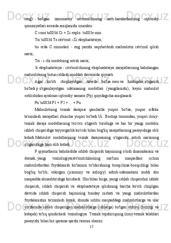 teng)   bo'lgan   zamonaviy   iste'molchining   xatti-harakatlarining   iqtisodiy
qonuniyatlari asosida aniqlanishi mumkin: 
C cons \u003d Ci + Zi explo -\u003e min 
Tsi \u003d Ts iste'mol –Zi ekspluatatsiya; 
bu   erda   C   minuslari   -   eng   yaxshi   raqobatdosh   mahsulotni   iste'mol   qilish
narxi; 
Tsi - i-chi modelning sotish narxi; 
3i ekspluatatsiya - iste'molchining ekspluatatsiya xarajatlarining baholangan
mahsulotning butun ishlash muddati davomida qiymati. 
Agar   ko'rib   chiqilayotgan   davrda   bo'lsa   men   va   boshqalar   o'zgarish
bo'ladi   p   o'rganilayotgan   uskunaning   modellari   (yangilanishi),   keyin   mahsulot
sotilishidan ajralmas iqtisodiy samara (Pp) quyidagicha aniqlanadi: 
Pn \u003d P1 + P2 +… + Pn 
Mahsulotning   texnik   darajasi   qanchalik   yuqori   bo'lsa,   yuqori   sifatni
ta'minlash xarajatlari  shuncha yuqori  bo'ladi   Ui   .   Boshqa tomondan, yuqori  ilmiy-
texnik   daraja   modellarning   tez-tez   o'zgarib   turishiga   va   har   bir   yangi   modelni
ishlab chiqarishga tayyorgarlik ko'rish bilan bog'liq xarajatlarning pasayishiga olib
keladi.Mahsulot   modellarining   texnik   darajasining   o'zgarishi   sotish   narxining
o'zgarishiga ham olib keladi. 
P qiymatlarini baholashda ishlab chiqarish hajmining o'sish dinamikasini va
demak,   yangi   texnologiyaiste'molchilarning   ma'lum   maqsadlari   uchun
mahsulotlardan   foydalanish   ko'lamini   to'ldirishning   bosqichma-bosqichligi   bilan
bog'liq   bo'lib,   eskirgan   (jismoniy   va   axloqiy)   asbob-uskunalarni   xuddi   shu
maqsadda almashtirishga kirishadi. Shu bilan birga, yangi ishlab chiqarishni ishlab
chiqarish,   ishlab   chiqarish   va   ekspluatatsiya   qilishning   barcha   ko'rib   chiqilgan
davrida   ishlab   chiqarish   hajmining   bunday   nisbati   va   yangi   mahsulotlardan
foydalanishni   ta'minlash   kerak,   shunda   ushbu   maqsaddagi   mahsulotlarga   va   ular
yordamida   ishlab   chiqarilgan   mahsulotlarga   (ishlarga)   bo'lgan   ehtiyoj   (hozirgi   va
kelajak) to'liq qondiriladi. texnologiya. Texnik topshiriqning ilmiy-texnik talablari
pasayishi bilan biz qarama-qarshi rasmni olamiz. 
17 
