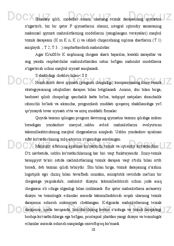 Shunday   qilib,   modellar   sonini,   ularning   texnik   darajasining   qiymatini
o'zgartirib,   biz   bir   qator   P   qiymatlarini   olamiz,   integral   iqtisodiy   samaraning
maksimal   qiymati   mahsulotlarning   modellarini   (yangilangan   versiyalari)   maqbul
texnik darajasini  (K m K n, K i) va ishlab chiqarishning oqilona shartlarini (T 1)
aniqlaydi. , T 2, T 3 ...) raqobatbardosh mahsulotlar. 
Agar   Ki\u003e   K   raqibining   chegara   sharti   bajarilsa,   kerakli   xarajatlar   va
eng   yaxshi   raqobatchilar   mahsulotlaridan   ustun   bo'lgan   mahsulot   modellarini
o'zgartirish uchun maqbul siyosat aniqlanadi. 
S shaklidagi cheklov bilan< S 0 
Hisob-kitob davri qiymati (prognoz chuqurligi) kompaniyaning ilmiy-texnik
strategiyasining   istiqbollari   darajasi   bilan   belgilanadi.   Ammo,   shu   bilan   birga,
bashorat   qilish   chuqurligi   qanchalik   katta   bo'lsa,   tadqiqot   natijalari   shunchalik
ishonchli   bo'ladi   va   aksincha,   prognozlash   muddati   qisqaroq   shakllanishga   yo'l
qo'ymaydi   tovar siyosati   o'rta va uzoq muddatli firmalar. 
Quyida taxmin qilingan prognoz davrining qiymatini taxmin qilishga imkon
beradigan   yondashuv   mavjud   ,   ushbu   avlod   mahsulotlarini   evolyutsion
takomillashtirishning   maqbul   chegaralarini   aniqlash.   Ushbu   yondashuv   ajralmas
sifat ko'rsatkichining xulq-atvorini o'rganishga asoslangan. 
Mahsulot sifatining ajralmas ko'rsatkichi texnik va   iqtisodiy ko'rsatkichlar...
O'z   navbatida,   ushbu   ko'rsatkichlarning   har   biri   vaqt   funktsiyasidir.   Ilmiy-texnik
taraqqiyot   ta'siri   ostida   mahsulotlarning   texnik   darajasi   vaqt   o'tishi   bilan   ortib
boradi,   deb   taxmin   qilish   tabiiydir.   Shu   bilan   birga,   texnik   darajaning   o'sishini
logotipik   egri   chiziq   bilan   tavsiflash   mumkin,   asimptotik   ravishda   ma'lum   bir
chegaraga   yaqinlashib,   mahsulot   dizayni   takomillashtirish   uchun   juda   aniq
chegarani   o'z   ichiga   olganligi   bilan   izohlanadi.   Bir   qator   mahsulotlarni   an'anaviy
dizayn   va   texnologik   echimlar   asosida   takomillashtirish   orqali   ularning   texnik
darajasini   oshirish   imkoniyati   cheklangan.   Kelgusida   mahsulotlarning   texnik
darajasini,   qoida   tariqasida,   hosildorlikning   keskin   o'sishiga   va   texnik   darajadagi
boshqa ko'rsatkichlarga ega bo'lgan, printsipial jihatdan yangi dizayn va texnologik
echimlar asosida oshirish maqsadga muvofiqroq ko'rinadi. 
18 