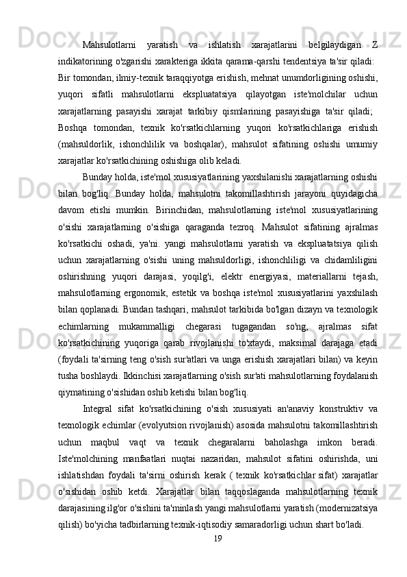 Mahsulotlarni   yaratish   va   ishlatish   xarajatlarini   belgilaydigan   Z
indikatorining o'zgarishi xarakteriga ikkita qarama-qarshi tendentsiya ta'sir qiladi:  
Bir tomondan, ilmiy-texnik taraqqiyotga erishish, mehnat unumdorligining oshishi,
yuqori   sifatli   mahsulotlarni   ekspluatatsiya   qilayotgan   iste'molchilar   uchun
xarajatlarning   pasayishi   xarajat   tarkibiy   qismlarining   pasayishiga   ta'sir   qiladi;  
Boshqa   tomondan,   texnik   ko'rsatkichlarning   yuqori   ko'rsatkichlariga   erishish
(mahsuldorlik,   ishonchlilik   va   boshqalar),   mahsulot   sifatining   oshishi   umumiy
xarajatlar ko'rsatkichining oshishiga olib keladi. 
Bunday holda, iste'mol xususiyatlarining yaxshilanishi xarajatlarning oshishi
bilan   bog'liq.   Bunday   holda,   mahsulotni   takomillashtirish   jarayoni   quyidagicha
davom   etishi   mumkin.   Birinchidan,   mahsulotlarning   iste'mol   xususiyatlarining
o'sishi   xarajatlarning   o'sishiga   qaraganda   tezroq.   Mahsulot   sifatining   ajralmas
ko'rsatkichi   oshadi,   ya'ni.   yangi   mahsulotlarni   yaratish   va   ekspluatatsiya   qilish
uchun   xarajatlarning   o'sishi   uning   mahsuldorligi,   ishonchliligi   va   chidamliligini
oshirishning   yuqori   darajasi,   yoqilg'i,   elektr   energiyasi,   materiallarni   tejash,
mahsulotlarning   ergonomik,   estetik   va   boshqa   iste'mol   xususiyatlarini   yaxshilash
bilan qoplanadi. Bundan tashqari, mahsulot tarkibida bo'lgan dizayn va texnologik
echimlarning   mukammalligi   chegarasi   tugagandan   so'ng,   ajralmas   sifat
ko'rsatkichining   yuqoriga   qarab   rivojlanishi   to'xtaydi,   maksimal   darajaga   etadi
(foydali ta'sirning teng o'sish sur'atlari va unga erishish xarajatlari bilan) va keyin
tusha boshlaydi. Ikkinchisi xarajatlarning o'sish sur'ati mahsulotlarning foydalanish
qiymatining o'sishidan oshib ketishi bilan bog'liq. 
Integral   sifat   ko'rsatkichining   o'sish   xususiyati   an'anaviy   konstruktiv   va
texnologik echimlar (evolyutsion rivojlanish) asosida mahsulotni takomillashtirish
uchun   maqbul   vaqt   va   texnik   chegaralarni   baholashga   imkon   beradi.
Iste'molchining   manfaatlari   nuqtai   nazaridan,   mahsulot   sifatini   oshirishda,   uni
ishlatishdan   foydali   ta'sirni   oshirish   kerak   (   texnik   ko'rsatkichlar   sifat)   xarajatlar
o'sishidan   oshib   ketdi.   Xarajatlar   bilan   taqqoslaganda   mahsulotlarning   texnik
darajasining ilg'or o'sishini ta'minlash yangi mahsulotlarni yaratish (modernizatsiya
qilish) bo'yicha tadbirlarning texnik-iqtisodiy samaradorligi uchun shart bo'ladi. 
19 